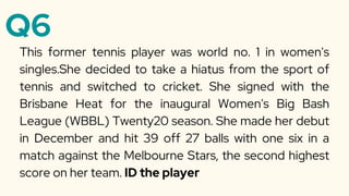 Q6
This former tennis player was world no. 1 in women's
singles.She decided to take a hiatus from the sport of
tennis and switched to cricket. She signed with the
Brisbane Heat for the inaugural Women's Big Bash
League (WBBL) Twenty20 season. She made her debut
in December and hit 39 off 27 balls with one six in a
match against the Melbourne Stars, the second highest
score on her team. ID the player
 