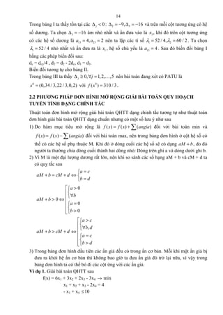 14
Trong bảng I ta thấy tồn tại các 0j∆ < : 2 39, 16∆ = − ∆ = − và trên mỗi cột tương ứng có hệ
số dương. Ta chọn 3 16∆ = − âm nhỏ nhất và ẩn đưa vào là 3x , khi đó trên cột tương ứng
có các hệ số dương là 13 234, 2a a= = nên ta lập các tỉ số 1 252 / 4, 60 / 2λ λ= = . Ta chọn
1 52 / 4λ = nhỏ nhất và ẩn đưa ra là 1x , hệ số chủ yếu là 13 4a = . Sau đó biến đổi bảng I
bằng các phép biến đổi sau:
dc = dcy/4 , d2 = d2 - 2dc, d3 = d3.
Biến đổi tương tự cho bảng II.
Trong bảng III ta thấy 0, 1,2, ,5j j∆ ≥ ∀ = K nên bài toán đang xét có PATU là
0
(0,34 / 3,22 / 3,0,2)x = với 0
( ) 310 / 3f x = .
2.2 PHƯƠNG PHÁP ĐƠN HÌNH MỞ RỘNG GIẢI BÀI TOÁN QUY HOẠCH
TUYẾN TÍNH DẠNG CHÍNH TẮC
Thuật toán đơn hình mở rộng giải bài toán QHTT dạng chính tắc tương tự như thuật toán
đơn hình giải bài toán QHTT dạng chuẩn nhưng có một số lưu ý như sau
1) Do hàm mục tiêu mở rộng là ( ) ( ) ( )f x f x angia= + ∑ đối với bài toán min và
( ) ( ) ( )f x f x angia= − ∑ đối với bài toán max, nên trong bảng đơn hình ở cột hệ số có
thể có các hệ số phụ thuộc M. Khi đó ở dòng cuối các hệ số sẽ có dạng aM b+ , do đó
người ta thường chia dòng cuối thành hai dòng nhỏ: Dòng trên ghi a và dòng dưới ghi b.
2) Vì M là một đại lượng dương rất lớn, nên khi so sánh các số hạng aM + b và cM + d ta
có quy tắc sau
a c
aM b cM d
b d
=
+ = + ⇔ 
=
0
0
0
0
a
b
aM b
a
b
 >

∀+ > ⇔
 =

>
,
a c
b d
aM b cM d
a c
b d
 >

∀+ > + ⇔
 =

>
3) Trong bảng đơn hình đầu tiên các ẩn giả đều có trong ẩn cơ bản. Mỗi khi một ẩn giả bị
đưa ra khỏi hệ ẩn cơ bản thì không bao giờ ta đưa ẩn giả đó trở lại nữa, vì vậy trong
bảng đơn hình ta có thể bỏ đi các cột ứng với các ẩn giả.
Ví dụ 1. Giải bài toán QHTT sau
f(x) = 6x1 + 3x2 + 2x3 - 3x4 → min
x1 + x2 + x3 - 2x4 = 4
- x1 + x4 ≤10
 