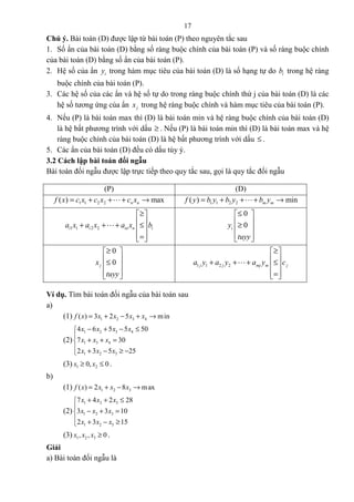 17
Chú ý. Bài toán (D) được lập từ bài toán (P) theo nguyên tắc sau
1. Số ẩn của bài toán (D) bằng số ràng buộc chính của bài toán (P) và số ràng buộc chính
của bài toán (D) bằng số ẩn của bài toán (P).
2. Hệ số của ẩn iy trong hàm mục tiêu của bài toán (D) là số hạng tự do ib trong hệ ràng
buộc chính của bài toán (P).
3. Các hệ số của các ẩn và hệ số tự do trong ràng buộc chính thứ j của bài toán (D) là các
hệ số tương ứng của ẩn jx trong hệ ràng buộc chính và hàm mục tiêu của bài toán (P).
4. Nếu (P) là bài toán max thì (D) là bài toán min và hệ ràng buộc chính của bài toán (D)
là hệ bất phương trình với dấu ≥ . Nếu (P) là bài toán min thì (D) là bài toán max và hệ
ràng buộc chính của bài toán (D) là hệ bất phương trình với dấu ≤ .
5. Các ẩn của bài toán (D) đều có dấu tùy ý.
3.2 Cách lập bài toán đối ngẫu
Bài toán đối ngẫu được lập trực tiếp theo quy tắc sau, gọi là quy tắc đối ngẫu
(P) (D)
1 1 2 2( ) maxn nf x c x c x c x= + + + →L 1 1 2 2( ) minm mf y b y b y b y= + + + →L
1 1 2 2i i in n ia x a x a x b
≥ 
 + + + ≤ 
 = 
L
0
0iy
tuyy
≤ 
 ≥ 
  
0
0jx
tuyy
≥ 
 ≤ 
  
1 1 2 2j j mj m ja y a y a y c
≥ 
 + + + ≤ 
 = 
L
Ví dụ. Tìm bài toán đối ngẫu của bài toán sau
a)
(1) 1 2 3 4( ) 3 2 5 minf x x x x x= + − + →
(2)
1 2 3 4
1 3 4
1 2 3
4 6 5 5 50
7 30
2 3 5 25
x x x x
x x x
x x x
− + − ≤

+ + =
 + − ≥ −
(3) 1 20, 0x x≥ ≤ .
b)
(1) 1 2 3( ) 2 8 maxf x x x x= + − →
(2)
1 2 3
1 2 3
1 2 3
7 4 2 28
3 3 10
2 3 15
x x x
x x x
x x x
+ + ≤

− + =
 + − ≥
(3) 1 2 3, , 0x x x ≥ .
Giải
a) Bài toán đối ngẫu là
 