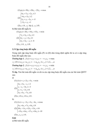 18
(1) 1 2 3( ) 50 30 25 maxg y y y y= + − →
(2)
1 2 3
1 3
1 2 3
1 2
4 7 2 3
6 3 2
5 5 5
5 1
y y y
y y
y y y
y y
+ + ≤
− + ≥

+ − = −
− + =
(3) 1 0y ≤ , 2y tùy ý, 3 0y ≥ .
b) Bài toán đối ngẫu là
(1) 1 2 3( ) 28 10 15 ming y y y y= + + →
(2)
1 2 3
1 2 3
1 2 3
7 3 2 2
4 3 1
2 3 8
y y y
y y y
y y y
+ + ≥

− + ≥
 + − ≥ −
(3) 1 0y ≥ , 3 0y ≤ .
3.3 Cặp ràng buộc đối ngẫu
Trong một cặp ràng buộc đối ngẫu (P) và (D) như trong định nghĩa thì ta có n cặp ràng
buộc đối ngẫu như sau:
Trường hợp 1. 1 1 2 2( ) maxn nf x c x c x c x= + + + →L
1 1 2 20 , 1,2, ,j j j mj m jx a y a y a y c j n≥ ↔ + + + ≥ =L K
Trường hợp 2. 1 1 2 2( ) minn nf x c x c x c x= + + + →L
1 1 2 20 , 1,2, ,j j j mj m jx a y a y a y c j n≥ ↔ + + + ≤ =L K
Ví dụ. Tìm bài toán đối ngẫu và chỉ ra các cặp ràng buộc đối ngẫu của các bài toán QHTT
sau:
a)
(1) 1 2 3( ) 2 3 minf x x x x= + + →
(2)
1 2 3
1 2 3
1 2 3
1 2 3
2 3 2
4 3
2 6
3 5 7 8
x x x
x x x
x x x
x x x
+ − =
 − − ≤ −

+ − ≥
 + − ≤
(3) 1 2 30, 0, 0x x x≥ ≥ ≥ .
b)
(1) 1 2 3 4( ) 2 3 4 maxf x x x x x= − + − →
(2)
1 2 3 4
1 2 3 4
1 2 3 4
5 6 7 8 9
10 11 12 13 14
15 16 17 18 19
x x x x
x x x x
x x x x
+ + + ≤

− + − =
− + − + ≥ −
(3) 1 2 3, , 0x x x ≥ .
Giải
a) Bài toán đối ngẫu
 