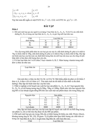 24
3 1
1 2 3 2
31 2 3
0 3
3 4 5
02 1
y y
y y y y
yy y y
= = 
 
− − + = − ⇔ = − 
  =+ + = 
Vậy bài toán đối ngẫu có một PATU là 0
(3, 5,0)y = − và GTTU là: 0
( ) 25g y = − .
BÀI TẬP
Phần I
1.1 Để nuôi một loại gia súc người ta sử dụng 3 loại thức ăn A1, A2, A3. Tỷ lệ (%) các chất dinh
dưỡng D1, D2 có trong các loại thức ăn A1, A2, A3 và giá 1kg mỗi loại như sau:
Chất
dinh dưỡng
Loại thức ăn
A1 A2 A3
D1
D2
30
20
20
20
20
30
Giá mua 8000 đ 6000 đ 4000 đ
Yêu cầu trong khẩu phần thức ăn của loại gia súc này là: chất dinh dưỡng D1 phải có ít nhất là
70g và nhiều nhất là 100g, chất dinh dưỡng D2 phải có ít nhất là 50g và nhiều nhất là 80g. Hãy lập
mô hình toán học của bài toán xác định khối lương thức ăn mỗi loại cần mua sao cho tổng chi phí
thấp nhất và bảo đảm chất lượng theo yêu cầu.
1.2 Có hai loại thức ăn I và II chứa 3 loại vitamin A, B, C. Hàm lượng vitamin trong mỗi
đơn vị thức ăn như sau:
Loại thức ăn Vitamin
A B C
I
II
2
4
3
1
4
5
Giá một đơn vị thức ăn thứ I là 3đ, và II là 7đ. Một khẩu phần ăn phải có tối thiểu 5
đơn vị A, 4 đơn vị B và 8 đơn vị C. Tìm một cách ăn tốt nhất (ít tiền nhất và đủ dinh
dưỡng). Hãy lập mô hình toán học của bài toán.
1.3 Một xí nghiệp có kế hoạch sản xuất ba loại sản phẩm A1, A2, A3 từ 3 loại nguyên liệu
N1, N2, N3 có trữ lượng tương ứng là 50kg, 70kg và 100kg. Định mức tiêu hao nguyên liệu
(kg/SP) và lợi nhuận (ngàn đồng/SP) khi sản xuất một sản phẩm được cho trong bảng sau
Nguyên liệu Sản phẩm
A1 A2 A3
N1
N2
N3
0.2
0.1
0.1
0.1
0.2
0.3
0.1
0.1
0.0
Lợi nhuận 8000 6000 4000
Hãy lập mô hình toán học của bài toán lập kế hoạch sản xuất tối ưu biết rằng lượng
sản phẩm A3 chỉ có thể tiêu thụ được tối đa 400 sản phẩm.
1.4 Để nuôi một loại gia súc trong 24h cần có khối lượng tối thiểu các chất: Protit, Gluxit,
khoáng tương ứng là: 90, 130, 20 gram. Tỷ lệ phần trăm theo khối lượng các chất trên có
trong các loại thức ăn A, B, C và giá mua 1kg thức ăn mỗi loại như sau:
Chất Loại thức ăn
 