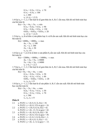 28
0.1x1 + 0.2x2 + 0.1x3 ≤ 70
0.1x1 + 0.3x2 ≤ 100
x3 ≤ 400
xj 0≥ (j = 1,2,3)
1.4 Gọi xj, i = 1, 2, 3 lần lượt là số gam thức ăn A, B, C cần mua. Khi đó mô hình toán học
của bài toán là:
f(x) = 3x1 + 4x2 + 5x3 → min
0.1x1 + 0.2x2 + 0.3x3 ≥ 90
0.3x1 + 0.4x2 + 0.2x3 ≥ 130
0.02x1 + 0.01x2 + 0.03x3 ≥ 20
xj 0≥ (j = 1,2,3)
1.5 Gọi x1, x2 là số đơn vị sản phẩm loại A và B cần sản xuất. Khi đó mô hình toán học của
bài toán là:
f(x) = 6000x1 + 4000x2 → max
4x1 + 2x2 ≤ 100
3x1 + x2 ≤ 300
2x1 + 4x2 ≤ 50
x1, x2 0≥ .
1.6 Gọi xj (j = 1,2,3) là số đơn vị sản phẩm Sj cần sản xuất. Khi đó mô hình toán học của
bài toán là:
f(x) = 12000x1 + 8000x2 + 14000x3 → max
4x1 + 2x2 + 5x3 ≤10000
2x1 + 6x2 + 3x3 ≤14000
xj ≥ 0, j = 1,2,3.
1.7 Gọi xj, i = 1, 2, 3 lần lượt là số gam thức ăn A, B, C cần mua. Khi đó mô hình toán học
của bài toán là:
f(x) = 8x1 + 6x2 + 4x3 → min
0.1x1 + 0.2x2 + 0.2x3 ≥ 50
0.3x1 + 0.1x2 + 0.1x3 ≥ 80
0.05x1 + 0.02x2 + 0.01x3 ≥ 20
x1, x2, x3 ≥ 0
1.8 Gọi xj, i = 1, 2, 3 lần lượt là số sản phẩm A, B, C cần sản xuất. Khi đó mô hình toán
học của bài toán là:
f(x) = 5x1 + 2x2 + 6x3 → max
0.2x1 + 0.1x2 + 0.1x3 ≤ 50
0.1x1 + 0.1x2 + 0.2x3 ≤ 70
x2 ≤ 300
x1, x2, x3 ≥ 0
Phần II
2.1 a. PATU: x = (0, 8, 0, 2), f(x) = 18.
b. PATU: y = (0, 0, 3/2) và g(y) = 18.
2.2 a. PATU: x = (18, 0, 0, 6), f(x) = 42.
b. PATU: y = (0, -13, 5) và g(y) = 42.
2.3 a. PATU: x = (0, 10, 0, 0), f(x) = 30.
b. PATU: y = (0, 0, 3/2) và g(y) = 30.
2.4 a. PATU: x = (2, 0, 3, 0, 0), f(x) = -1.
2.5 a. PATU: x = (0, 4, 0, 1), f(x) = -13.
b. PATU: y = (0, -2, 1) và g(y) = - 13.
 