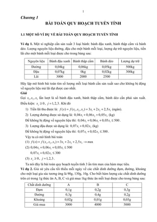 1
Chương 1
BÀI TOÁN QUY HOẠCH TUYẾN TÍNH
1.1 MỘT SỐ VÍ DỤ VỀ BÀI TOÁN QUY HOẠCH TUYẾN TÍNH
Ví dụ 1. Một xí nghiệp cần sản xuất 3 loại bánh: bánh đậu xanh, bánh thập cẩm và bánh
dẻo. Lượng nguyên liệu đường, đậu cho một bánh mỗi loại, lượng dự trữ nguyên liệu, tiền
lãi cho một bánh mỗi loại được cho trong bảng sau:
Nguyên liệu Bánh đậu xanh Bánh thập cẩm Bánh dẻo Lượng dự trữ
Đường 0,04kg 0,06kg 0,05kg 500kg
Đậu 0,07kg 0kg 0,02kg 300kg
Lãi 3000 2000 2500
Hãy lập mô hình bài toán tìm số lượng mỗi loại bánh cần sản xuất sao cho không bị động
về nguyên liệu mà lãi đạt được cao nhất.
Giải
Gọi 1 2 3, ,x x x lần lượt là số bánh đậu xanh, bánh thập cẩm, bánh dẻo cần phải sản xuất.
Điều kiện: 0jx ≥ , 1,2,3j = . Khi đó
1) Tiền lãi thu được là: 1 2 3 1 2 3( ) ( , , ) 3 2 2,5f x f x x x x x x= = + + (ngàn).
2) Lượng đường được sử dụng là: 1 2 30,04 0,06 0,05x x x+ + (kg)
Để không bị động về nguyên liệu thì: 1 1 10,04 0,06 0,05 500x x x+ + ≤ .
3) Lượng đậu được sử dụng là: 1 30,07 0,02x x+ (kg)
Để không bị động về nguyên liệu thì: 1 30,07 0,02 300x x+ ≤ .
Vậy ta có mô hình bài toán
(1) 1 2 3 1 2 3( ) ( , , ) 3 2 2,5 axf x f x x x x x x m= = + + →
(2) 1 1 10,04 0,06 0,05 500x x x+ + ≤
1 30,07 0,02 300x x+ ≤
(3) 0jx ≥ , 1,2,3j = .
Ta nói đây là bài toán quy hoạch tuyến tính 3 ẩn tìm max của hàm mục tiêu.
Ví dụ 2. Giả sử yêu cầu tối thiểu mỗi ngày về các chất dinh dưỡng đạm, đường, khoáng
cho một loại gia súc tương ứng là 90g, 130g, 10g. Cho biết hàm lượng các chất dinh dưỡng
trên có trong 1g thức ăn A, B, C và giá mua 1kg thức ăn mỗi loại được cho trong bảng sau:
Chất dinh dưỡng A B C
Đạm 0,1g 0,2g 0,3g
Đường 0,3g 0,4g 0,2g
Khoáng 0,02g 0,01g 0,03g
Giá mua 3000 4000 5000
 