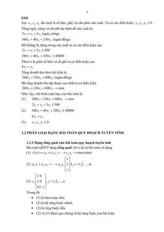 3
Giải
Gọi 1 2 3, ,x x x lần lượt là số bàn, ghế, tủ cần phải sản xuất. Ta có các điều kiện: 1 2 3, , 0x x x ≥ .
Tổng ngày công và chi phí dự định để sản xuất là:
1 2 32 3x x x+ + (ngày công)
1 2 3100 40 250x x x+ + (ngàn đồng)
Để không bị động trong sản xuất ta có các điều kiện sau
1 2 32 3 500x x x+ + ≤
1 2 3100 40 250 40000x x x+ + ≤
Theo tỉ lệ giữa số bàn và số ghế ta có điều kiện sau
1 26x x=
Tổng doanh thu theo dự kiến là
1 2 3260 120 600x x x+ + (ngàn đồng)
Để tổng doanh thu đạt được cao nhất ta có điều kiện
1 2 3260 120 600 axx x x m+ + →
Như vậy, mô hình toán học của bài toán là
(1) 1 2 3260 120 600 axx x x m+ + →
1 2 32 3 500x x x+ + ≤
(2) 1 2 3100 40 250 40000x x x+ + ≤
1 26x x=
(3) 1 2 3, , 0x x x ≥ .
1.2 PHÂN LOẠI DẠNG BÀI TOÁN QUY HOẠCH TUYẾN TÍNH
1.2.1 Dạng tổng quát của bài toán quy hoạch tuyến tính
Bài toán QHTT dạng tổng quát với n ẩn là bài toán có dạng
(1) 1 1 2 2( ) max(min)n nf x c x c x c x= + + + →L
(2) 1 1 2 2 , 1,2, ,i i in n ia x a x a x b i m
≥ 
 + + + ≤ = 
 = 
L K
(3)
0
0 , 1,2, ,jx j n
tuy y
≥ 
 ≤ = 
  
K
Trong đó
• (1) là hàm mục tiêu.
• (2) là hệ ràng buộc chính.
• (3) là ràng buộc dấu.
• (2) và (3) được gọi chung là hệ ràng buộc của bài toán.
 