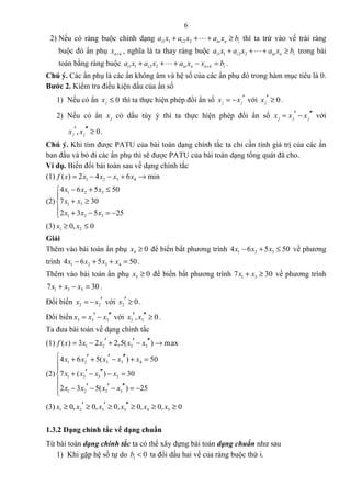 6
2) Nếu có ràng buộc chính dạng 1 1 2 2i i in n ia x a x a x b+ + + ≥L thì ta trừ vào vế trái ràng
buộc đó ẩn phụ n kx + , nghĩa là ta thay ràng buộc 1 1 2 2i i in n ia x a x a x b+ + + ≥L trong bài
toán bằng ràng buộc 1 1 2 2i i in n n k ia x a x a x x b++ + + − =L .
Chú ý. Các ẩn phụ là các ẩn không âm và hệ số của các ẩn phụ đó trong hàm mục tiêu là 0.
Bước 2. Kiểm tra điều kiện dấu của ẩn số
1) Nếu có ẩn 0jx ≤ thì ta thực hiện phép đổi ẩn số j jx x ′= − với 0jx ′ ≥ .
2) Nếu có ẩn jx có dấu tùy ý thì ta thực hiện phép đổi ẩn số j j jx x x ′′′= − với
, 0j jx x′ ′′ ≥ .
Chú ý. Khi tìm được PATU của bài toán dạng chính tắc ta chỉ cần tính giá trị của các ẩn
ban đầu và bỏ đi các ẩn phụ thì sẽ được PATU của bài toán dạng tổng quát đã cho.
Ví dụ. Biến đổi bài toán sau về dạng chính tắc
(1) 1 2 3 4( ) 2 4 6 minf x x x x x= − − + →
(2)
1 2 3
1 3
1 2 3
4 6 5 50
7 30
2 3 5 25
x x x
x x
x x x
− + ≤

+ ≥
 + − = −
(3) 1 20, 0x x≥ ≤
Giải
Thêm vào bài toán ẩn phụ 4 0x ≥ để biến bất phương trình 1 2 34 6 5 50x x x− + ≤ về phương
trình 1 2 3 44 6 5 50x x x x− + + = .
Thêm vào bài toán ẩn phụ 5 0x ≥ để biến bất phương trình 1 37 30x x+ ≥ về phương trình
1 3 57 30x x x+ − = .
Đổi biến 2 2x x ′= − với 2 0x ′ ≥ .
Đổi biến 3 3 3x x x ′′′= − với 3 3, 0x x′ ′′ ≥ .
Ta đưa bài toán về dạng chính tắc
(1) 1 2 3 3( ) 3 2 2,5( ) maxf x x x x x′ ′ ′′= − + − →
(2)
1 2 3 3 4
1 3 3 5
1 2 3 3
4 6 5( ) 50
7 ( ) 30
2 3 5( ) 25
x x x x x
x x x x
x x x x
 ′ ′ ′′+ + − + =

 ′ ′′+ − − =

′ ′ ′′− − − = −
(3) 1 2 3 3 4 50, 0, 0, 0, 0, 0x x x x x x′ ′ ′′≥ ≥ ≥ ≥ ≥ ≥
1.3.2 Dạng chính tắc về dạng chuẩn
Từ bài toán dạng chính tắc ta có thể xây dựng bài toán dạng chuẩn như sau
1) Khi gặp hệ số tự do 0ib < ta đổi dấu hai vế của ràng buộc thứ i.
 