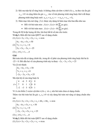 7
2) Khi ma trận hệ số ràng buộc A không chứa cột đơn vị thứ k là ke , ta đưa vào ẩn giả
0n kx + ≥ và cộng thêm ẩn giả n kx + vào vế trái phương trình ràng buộc thứ k để được
phương trình ràng buộc mới: 1 1 2 2k k kn n n k ka x a x a x x b++ + + + =L .
3) Hàm mục tiêu mở rộng ( )f x được xây dựng từ hàm mục tiêu ban đầu như sau
• Đối với bài toán min: ( ) ( ) ( gia)f x f x M an= + ∑ .
• Đối với bài toán max: ( ) ( ) ( gia)f x f x M an= − ∑ .
Trong đó M là đại lượng rất lớn, lớn hơn bất kì số nào cho trước.
Ví dụ 1. Biến đổi bài toán QHTT sau về dạng chuẩn
(1) 1 2 3 4( ) 3 2 2 minf x x x x x= + + + →
(2)
1 2 3
1 3 4
1 2 3
4 6 5 50
7 0
2 3 5 25
x x x
x x x
x x x
− + =

+ + =
 + − = −
(3) 0, 1, ,4jx j≥ = K
Giải
Bài toán trên đã có dạng chính tắc, trong đó vế phải của phương trình ràng buộc thứ ba là
-25 < 0. Đổi dấu hai vế của phương trình này ta được 1 2 32 3 5 25x x x− − + =
Và (2) trở thành
1 2 3
1 3 4
1 2 3
4 6 5 50
7 0
2 3 5 25
x x x
x x x
x x x
− + =

+ + =
− − + =
Ma trận hệ số của ràng buộc là
4 6 5 0 1 0
7 0 1 1 0 0
2 3 5 0 0 1
A
− 
 =  
 − − 
Vì A còn thiếu 2 vector cột đơn vị là 1e và 3e nên bài toán chưa có dạng chuẩn.
Thêm vào bài toán hai ẩn giả 5 6, 0x x ≥ và xây dựng bài toán mở rộng có dạng chuẩn như
sau
(1) 1 2 3 4 5 6( ) 3 2 2 minf x x x x x Mx Mx= + + + + + →
(2)
1 2 3 5
1 3 4
1 2 3 6
4 6 5 50
7 0
2 3 5 25
x x x x
x x x
x x x x
− + + =

+ + =
− − + + =
(3) 0, 1, ,6jx j≥ = K
Ví dụ 2. Biến đổi bài toán QHTT sau về dạng chuẩn
(1) 1 2 3 4( ) 3 2 2 maxf x x x x x= + + + →
 