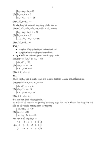 8
(2)
1 2 3
1 3 4
1 2 3
4 6 5 50
7 0
2 3 5 25
x x x
x x x
x x x
− + =

+ + =
 + − = −
(3) 0, 1, ,4jx j≥ = K
Ta xây dựng bài toán mở rộng dạng chuẩn như sau
(1) 1 2 3 4 5 6( ) 3 2 2 maxf x x x x x Mx Mx= + + + − − →
(2)
1 2 3 5
1 3 4
1 2 3 6
4 6 5 50
7 0
2 3 5 25
x x x x
x x x
x x x x
− + + =

+ + =
− − + + =
(3) 0, 1, ,6jx j≥ = K
Chú ý.
• Ẩn phụ: Tổng quát chuyển thành chính tắc
• Ẩn giả: Chính tắc chuyển thành chuẩn
Ví dụ 3. Biến đổi bài toán QHTT sau về dạng chuẩn
(1) 1 2 3 4( ) 3 2 2 minf x x x x x= + + + →
(2)
1 3
3 4
1 2 3
9 15 50
6 2 120
3 5 45
x x
x x
x x x
− + ≤

− + = −
 + − ≥ −
(3) 0, 1, ,4jx j≥ = K
Giải
Thêm vào bài toán 2 ẩn phụ 5 6, 0x x ≥ ta được bài toán có dạng chính tắc như sau
(1) 1 2 3 4( ) 3 2 2 minf x x x x x= + + + →
(2)
1 3 5
3 4
1 2 3 6
9 15 50
6 2 120
3 5 45
x x x
x x
x x x x
− + + =

− + = −
 + − − = −
(3) 0, 1, ,6jx j≥ = K .
Bài toán trên chưa có dạng chuẩn.
Ta thấy các vế phải của hai phương trình ràng buộc thứ 2 và 3 đều âm nên bằng cách đổi
dấu hai vế của các phương trình này ta được
(2)
1 3 5
3 4
1 2 3 6
9 15 50
6 2 120
3 5 45
x x x
x x
x x x x
− + + =

− =
− − + + =
Ma trận hệ số ràng buộc là
A =
0 9 15 0 1 0 0
0 0 6 2 0 0 1
1 3 5 0 0 1 0
− 
 − 
 − − 
 