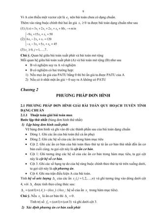 9
Vì A còn thiếu một vector cột là 2e nên bài toán chưa có dạng chuẩn.
Thêm vào ràng buộc chính thứ hai ẩn giả 7 0x ≥ ta được bài toán dạng chuẩn như sau
(1) 1 2 3 4 7( ) 3 2 2 minf x x x x x Mx= + + + + →
(2)
1 3 5
3 4 7
1 2 3 6
9 15 50
6 2 120
3 5 45
x x x
x x x
x x x x
− + + =

− + =
− − + + =
(3) 0, 1, ,7jx j≥ = K .
Chú ý. Quan hệ giữa bài toán xuất phát và bài toán mở rộng
Mối quan hệ giữa bài toán xuất phát (A) và bài toán mở rộng (B) như sau
• B vô nghiệm suy ra A vô nghiệm
• B có nghiệm có hai trường hợp:
1) Nếu mọi ẩn giả của PATU bằng 0 thì bỏ ẩn giả ta được PATU của A
2) Nếu có ít nhất một ẩn giả > 0 suy ra A không có PATU
Chương 2
PHƯƠNG PHÁP ĐƠN HÌNH
2.1 PHƯƠNG PHÁP ĐƠN HÌNH GIẢI BÀI TOÁN QUY HOẠCH TUYẾN TÍNH
DẠNG CHUẨN
2.1.1 Thuật toán giải bài toán max
Bước lặp thứ nhất (bảng đơn hình thứ nhất)
1) Lập bảng đơn hình xuất phát
Vẽ bảng đơn hình và ghi vào đó các thành phần sau của bài toán dạng chuẩn
• Dòng 1. Ghi các ẩn của bài toán (kể cả ẩn phụ)
• Dòng 2. Ghi các hệ số của các ẩn trong hàm mục tiêu
• Cột 2. Ghi các ẩn cơ bản của bài toán theo thứ tự từ ẩn cơ bản thứ nhất đến ẩn cơ
bản cuối cùng, ta gọi cột này là cột ẩn cơ bản.
• Cột 1: Ghi tương ứng các hệ số của các ẩn cơ bản trong hàm mục tiêu, ta gọi cột
này là cột hệ số cơ bản.
• Cột 3. Ghi các số hạng tự do của hệ ràng buộc chính theo thứ tự từ trên xuống dưới,
ta gọi cột này là cột phương án.
• Cột 4. Ghi ma trận điều kiện A của bài toán.
Tính hệ số ước lượng j∆ của các ẩn ( 1,2, , )jx j n= K và ghi tương ứng vào dòng dưới cột
4, với j∆ được tính theo công thức sau:
(cot1) ( ) ( )j j jA hsx∆ = × − ( jhsx : hệ số của ẩn jx trong hàm mục tiêu).
Chú ý. Nếu jx là ẩn cơ bản thì 0j∆ = .
Tính trị số 0 (cot1) (cot3)f = × và ghi dưới cột 3.
2) Xác định phương án cơ bản xuất phát
 