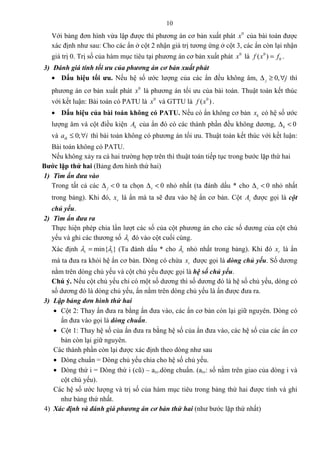 10
Với bảng đơn hình vừa lập được thì phương án cơ bản xuất phát 0
x của bài toán được
xác định như sau: Cho các ẩn ở cột 2 nhận giá trị tương ứng ở cột 3, các ẩn còn lại nhận
giá trị 0. Trị số của hàm mục tiêu tại phương án cơ bản xuất phát 0
x là 0
0( )f x f= .
3) Đánh giá tính tối ưu của phương án cơ bản xuất phát
• Dấu hiệu tối ưu. Nếu hệ số ước lượng của các ẩn đều không âm, 0,j j∆ ≥ ∀ thì
phương án cơ bản xuất phát 0
x là phương án tối ưu của bài toán. Thuật toán kết thúc
với kết luận: Bài toán có PATU là 0
x và GTTU là 0
( )f x .
• Dấu hiệu của bài toán không có PATU. Nếu có ẩn không cơ bản kx có hệ số ước
lượng âm và cột điều kiện kA của ẩn đó có các thành phần đều không dương, 0k∆ <
và 0;ika i≤ ∀ thì bài toán không có phương án tối ưu. Thuật toán kết thúc với kết luận:
Bài toán không có PATU.
Nếu không xảy ra cả hai trường hợp trên thì thuật toán tiếp tục trong bước lặp thứ hai
Bước lặp thứ hai (Bảng đơn hình thứ hai)
1) Tìm ẩn đưa vào
Trong tất cả các 0j∆ < ta chọn 0v∆ < nhỏ nhất (ta đánh dấu * cho 0v∆ < nhỏ nhất
trong bảng). Khi đó, vx là ẩn mà ta sẽ đưa vào hệ ẩn cơ bản. Cột vA được gọi là cột
chủ yếu.
2) Tìm ẩn đưa ra
Thực hiện phép chia lần lượt các số của cột phương án cho các số dương của cột chủ
yếu và ghi các thương số iλ đó vào cột cuối cùng.
Xác định min{ }r iλ λ= (Ta đánh dấu * cho rλ nhỏ nhất trong bảng). Khi đó rx là ẩn
mà ta đưa ra khỏi hệ ẩn cơ bản. Dòng có chứa rx được gọi là dòng chủ yếu. Số dương
nằm trên dòng chủ yếu và cột chủ yếu được gọi là hệ số chủ yếu.
Chú ý. Nếu cột chủ yếu chỉ có một số dương thì số dương đó là hệ số chủ yếu, dòng có
số dương đó là dòng chủ yếu, ẩn nằm trên dòng chủ yếu là ẩn được đưa ra.
3) Lập bảng đơn hình thứ hai
• Cột 2: Thay ẩn đưa ra bằng ẩn đưa vào, các ẩn cơ bản còn lại giữ nguyên. Dòng có
ẩn đưa vào gọi là dòng chuẩn.
• Cột 1: Thay hệ số của ẩn đưa ra bằng hệ số của ẩn đưa vào, các hệ số của các ẩn cơ
bản còn lại giữ nguyên.
Các thành phần còn lại được xác định theo dòng như sau
• Dòng chuẩn = Dòng chủ yếu chia cho hệ số chủ yếu.
• Dòng thứ i = Dòng thứ i (cũ) – aiv.dòng chuẩn. (aiv: số nằm trên giao của dòng i và
cột chủ yếu).
Các hệ số ước lượng và trị số của hàm mục tiêu trong bảng thứ hai được tính và ghi
như bảng thứ nhất.
4) Xác định và đánh giá phương án cơ bản thứ hai (như bước lặp thứ nhất)
 