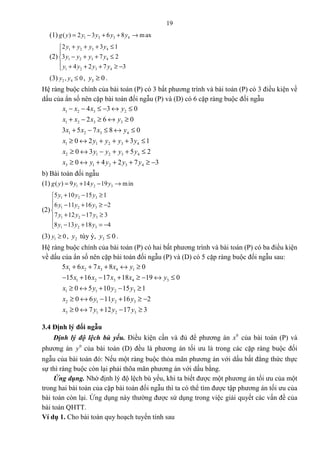 19
(1) 1 2 3 4( ) 2 3 6 8 maxg y y y y y= − + + →
(2)
1 2 3 4
1 2 3 4
1 2 3 4
2 3 1
3 7 2
4 2 7 3
y y y y
y y y y
y y y y
+ + + ≤

− + + ≤
 + + + ≥ −
(3) 2 4, 0y y ≤ , 3 0y ≥ .
Hệ ràng buộc chính của bài toán (P) có 3 bất phương trình và bài toán (P) có 3 điều kiện về
dấu của ẩn số nên cặp bài toán đối ngẫu (P) và (D) có 6 cặp ràng buộc đối ngẫu
1 2 3 2
1 2 3 3
1 2 3 4
1 1 2 3 4
2 1 2 3 4
3 1 2 3 4
4 3 0
2 6 0
3 5 7 8 0
0 2 3 1
0 3 5 2
0 4 2 7 3
x x x y
x x x y
x x x y
x y y y y
x y y y y
x y y y y
− − ≤ − ↔ ≤
+ − ≥ ↔ ≥
+ − ≤ ↔ ≤
≥ ↔ + + + ≤
≥ ↔ − + + ≤
≥ ↔ + + + ≥ −
b) Bài toán đối ngẫu
(1) 1 2 3( ) 9 14 19 ming y y y y= + − →
(2)
1 2 3
1 2 3
1 2 3
1 2 3
5 10 15 1
6 11 16 2
7 12 17 3
8 13 18 4
y y y
y y y
y y y
y y y
+ − ≥
 − + ≥ −

+ − ≥
 − + = −
(3) 1 0y ≥ , 2y tùy ý, 3 0y ≤ .
Hệ ràng buộc chính của bài toán (P) có hai bất phương trình và bài toán (P) có ba điều kiện
về dấu của ẩn số nên cặp bài toán đối ngẫu (P) và (D) có 5 cặp ràng buộc đối ngẫu sau:
1 2 3 4 1
1 2 3 4 3
1 1 2 3
2 1 2 3
3 1 2 3
5 6 7 8 0
15 16 17 18 19 0
0 5 10 15 1
0 6 11 16 2
0 7 12 17 3
x x x x y
x x x x y
x y y y
x y y y
x y y y
+ + + ↔ ≥
− + − + ≥ − ↔ ≤
≥ ↔ + − ≥
≥ ↔ − + ≥ −
≥ ↔ + − ≥
3.4 Định lý đối ngẫu
Định lý độ lệch bù yếu. Điều kiện cần và đủ để phương án 0
x của bài toán (P) và
phương án 0
y của bài toán (D) đều là phương án tối ưu là trong các cặp ràng buộc đối
ngẫu của bài toán đó: Nếu một ràng buộc thỏa mãn phương án với dấu bất đẳng thức thực
sự thì ràng buộc còn lại phải thõa mãn phương án với dấu bằng.
Ứng dụng. Nhờ định lý độ lệch bù yếu, khi ta biết được một phương án tối ưu của một
trong hai bài toán của cặp bài toán đối ngẫu thì ta có thể tìm được tập phương án tối ưu của
bài toán còn lại. Ứng dụng này thường được sử dụng trong việc giải quyết các vấn đề của
bài toán QHTT.
Ví dụ 1. Cho bài toán quy hoạch tuyến tính sau
 
