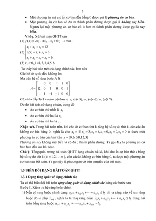 5
• Một phương án mà các ẩn cơ bản đều bằng 0 được gọi là phương án cơ bản.
• Một phương án cơ bản có đủ m thành phần dương được gọi là không suy biến.
Ngược lại một phương án cơ bản có ít hơn m thành phần dương được gọi là suy
biến.
Ví dụ. Xét bài toán QHTT sau
(1) 1 2 3 4( ) 2 4 6 minf x x x x x= − − + →
(2)
1 4 5
1 3 6
1 2 3 4
12
12 3
6
x x x
x x x
x x x x
+ + =

+ + =
 + − − =
(3) 0, 1,2,3,4,5,6jx j≥ =
Ta thấy bài toán trên có dạng chính tắc, hơn nữa
Các hệ số tự do đều không âm
Ma trận hệ số ràng buộc A là
1 0 0 1 1 0
12 0 1 0 0 1
1 1 1 1 0 0
A
 
 =  
 − − 
Có chứa đầy đủ 3 vector cột đơn vị 1e (cột 5), 2e (cột 6), 3e (cột 2).
Do đó bài toán có dạng chuẩn, trong đó
• Ẩn cơ bản thứ nhất là 5x
• Ẩn cơ bản thứ hai là 6x
• Ẩn cơ bản thứ ba là 2x
Nhận xét. Trong bài toán trên, khi cho ẩn cơ bản thứ k bằng hệ số tự do thứ k, còn các ẩn
không cơ bản bằng 0, nghĩa là cho 2 6 2 1 3 415, 3, 6, 0, 0, 0x x x x x x= = = = = = ta được một
phương án cơ bản của bài toán (0,6,0,0,12,3)x = .
Phương án này không suy biến vì có đủ 3 thành phần dương. Ta gọi đây là phương án cơ
bản ban đầu của bài toán.
Chú ý. Tổng quát, trong bài toán QHTT dạng chuẩn bất kì, khi cho ẩn cơ bản thứ k bằng
hệ số tự do thứ k ( 1,2, ,k m= K ), còn các ẩn không cơ bản bằng 0, ta được một phương án
cơ bản của bài toán. Ta gọi đây là phương án cơ bản ban đầu của bài toán.
1.3 BIẾN ĐỔI DẠNG BÀI TOÁN QHTT
1.3.1 Dạng tổng quát về dạng chính tắc
Ta có thể biến đổi bài toán dạng tổng quát về dạng chính tắc bằng các bước sau
Bước 1. Kiểm tra hệ ràng buộc chính
1) Nếu có ràng buộc chính dạng 1 1 2 2i i in n ia x a x a x b+ + + ≤L thì ta cộng vào vế trái ràng
buộc đó ẩn phụ n kx + , nghĩa là ta thay ràng buộc 1 1 2 2i i in n ia x a x a x b+ + + ≤L trong bài
toán bằng ràng buộc 1 1 2 2i i in n n k ia x a x a x x b++ + + + =L .
 
