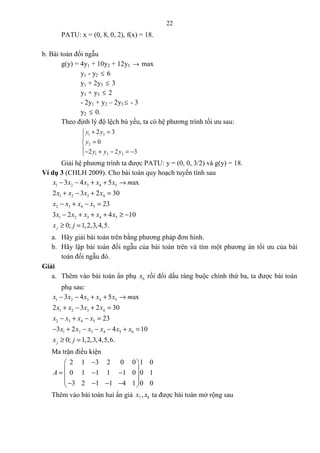 22
PATU: x = (0, 8, 0, 2), f(x) = 18.
b. Bài toán đối ngẫu
g(y) = 4y1 + 10y2 + 12y3 → max
y1 - y2 ≤ 6
y1 + 2y3 ≤ 3
y1 + y3 ≤ 2
- 2y1 + y2 – 2y3 ≤ - 3
y2 ≤ 0.
Theo định lý độ lệch bù yếu, ta có hệ phương trình tối ưu sau:
1 3
2
1 2 3
2 3
0
2 2 3
y y
y
y y y
+ =

=
− + − = −
Giải hệ phương trình ta được PATU: y = (0, 0, 3/2) và g(y) = 18.
Ví dụ 3 (CHLH 2009). Cho bài toán quy hoạch tuyến tính sau
1 2 3 4 5
1 2 3 4
2 3 4 5
1 2 3 4 5
3 4 5 ax
2 3 2 30
23
3 2 4 10
0; 1,2,3,4,5.j
x x x x x m
x x x x
x x x x
x x x x x
x j
− − + + →
+ − + =
− + − =
− + + + ≥ −
≥ =
a. Hãy giải bài toán trên bằng phương pháp đơn hình.
b. Hãy lập bài toán đối ngẫu của bài toán trên và tìm một phương án tối ưu của bài
toán đối ngẫu đó.
Giải
a. Thêm vào bài toán ẩn phụ 6x rồi đổi dấu ràng buộc chính thứ ba, ta được bài toán
phụ sau:
1 2 3 4 5
1 2 3 4
2 3 4 5
1 2 3 4 5 6
3 4 5 ax
2 3 2 30
23
3 2 4 10
0; 1,2,3,4,5,6.j
x x x x x m
x x x x
x x x x
x x x x x x
x j
− − + + →
+ − + =
− + − =
− + − − − + =
≥ =
Ma trận điều kiện
2 1 3 2 0 0 1 0
0 1 1 1 1 0 0 1
3 2 1 1 4 1 0 0
A
− 
 = − − 
 − − − − 
Thêm vào bài toán hai ẩn giả 7 8,x x ta được bài toán mở rộng sau
 