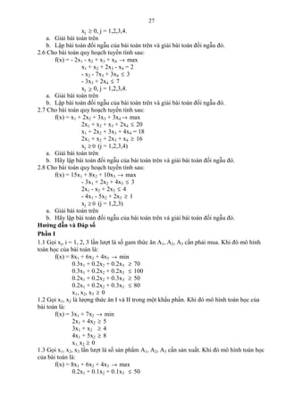 27
xj ≥ 0, j = 1,2,3,4.
a. Giải bài toán trên
b. Lập bài toán đối ngẫu của bài toán trên và giải bài toán đối ngẫu đó.
2.6 Cho bài toán quy hoạch tuyến tính sau:
f(x) = - 2x1 - x2 + x3 + x4 → max
x1 + x2 + 2x3 - x4 = 2
- x2 - 7x3 + 3x4 ≤ 3
- 3x3 + 2x4 ≤ 7
xj ≥ 0, j = 1,2,3,4.
a. Giải bài toán trên
b. Lập bài toán đối ngẫu của bài toán trên và giải bài toán đối ngẫu đó.
2.7 Cho bài toán quy hoạch tuyến tính sau:
f(x) = x1 + 2x2 + 3x3 + 3x4 → max
2x1 + x2 + x3 + 2x4 ≤ 20
x1 + 2x2 + 3x3 + 4x4 = 18
2x1 + x2 + 2x3 + x4 ≥ 16
xj 0≥ (j = 1,2,3,4)
a. Giải bài toán trên
b. Hãy lập bài toán đối ngẫu của bài toán trên và giải bài toán đối ngẫu đó.
2.8 Cho bài toán quy hoạch tuyến tính sau:
f(x) = 15x1 + 8x2 + 10x3 → max
- 3x1 + 2x2 + 4x3 ≤ 3
2x1 - x2 + 2x3 ≤ 4
- 4x1 - 5x2 + 2x3 ≥ 1
xj 0≥ (j = 1,2,3)
a. Giải bài toán trên
b. Hãy lập bài toán đối ngẫu của bài toán trên và giải bài toán đối ngẫu đó.
Hướng dẫn và Đáp số
Phần I
1.1 Gọi xj, i = 1, 2, 3 lần lượt là số gam thức ăn A1, A2, A3 cần phải mua. Khi đó mô hình
toán học của bài toán là:
f(x) = 8x1 + 6x2 + 4x3 → min
0.3x1 + 0.2x2 + 0.2x3 ≥ 70
0.3x1 + 0.2x2 + 0.2x3 ≤ 100
0.2x1 + 0.2x2 + 0.3x3 ≥ 50
0.2x1 + 0.2x2 + 0.3x3 ≤ 80
x1, x2, x3 ≥ 0
1.2 Gọi x1, x2 là lượng thức ăn I và II trong một khẩu phần. Khi đó mô hình toán học của
bài toán là:
f(x) = 3x1 + 7x2 → min
2x1 + 4x2 ≥ 5
3x1 + x2 ≥ 4
4x1 + 5x2 ≥ 8
x1, x2 ≥ 0
1.3 Gọi x1, x2, x3 lần lượt là số sản phẩm A1, A2, A3 cần sản xuất. Khi đó mô hình toán học
của bài toán là:
f(x) = 8x1 + 6x2 + 4x3 → max
0.2x1 + 0.1x2 + 0.1x3 ≤ 50
 