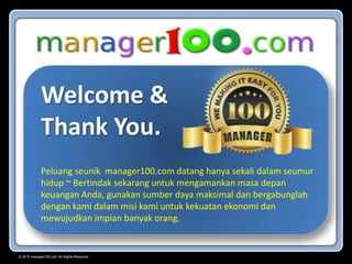 © 2015 manager100.com All Rights Reserved.
Welcome &
Thank You.
Peluang seunik manager100.com datang hanya sekali dalam seumur
hidup ~ Bertindak sekarang untuk mengamankan masa depan
keuangan Anda, gunakan sumber daya maksimal dan bergabunglah
dengan kami dalam misi kami untuk kekuatan ekonomi dan
mewujudkan impian banyak orang.
 