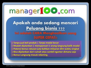 Apakah anda sedang mencari
Peluang bisnis ???
Ini adalah CARA Menghasilkan uang
SUPER CEPAT!!
| Tanpa jual beli produk | Tanpa modal besar
| Mudah dijalankan | mensponsori 1 orang langsung balik modal
| Potensi bonus ratusan juta bahkan milyaran dlm waktu singkat
| Bisa dijalankan dari rumah atau sambil ngantor dimana saja
| Bonus Langsung masuk rekening.
© 2015 manager100.com All Rights Reserved.
 