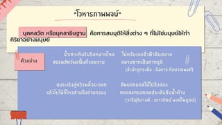 "โวหารภาพพจน์"
น้ำเซาะหินรินรินหลากไหล ไม่หลับเลยชั่วฟ้าดินสลาย
สรรพสัตว์พอฟื้นก็วอดวาย สลายซากเป็นกากธุลี
(ลำนำภูกระดึง : อังคาร กัลยาณพงศ์)
ลมระเริงลู่หวิวพลิ้วระลอก สัพยอกยอดไม้ไปลิ่วล่อง
แล้วใบไม้ก็ไหวส่ายขึงข่ายกรอง ทอแสงทองทอดประดับซับน้ำค้าง
(วารีดุริยางค์ : เนาวรัตน์ พงษ์ไพบูลย์)
ตัวอย่าง
บุคคลวัต หรือบุคลาธิษฐาน คือการสมมุติให้สิ่งต่าง ๆ ที่ไม่ใช่มนุษย์ให้ทำ
กิริยาอย่างมนุษย์
 