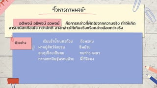 "โวหารภาพพจน์"
เรียมร่ำน้ำเนตรถ้วม ถึงพรหม
พาหมู่สัตว์จ่อมจม ชีพม้วย
สุเมรุเปื่อยเป็นตม ทบท่าว ลงนา
หากอกกนิษฐ์พรหมฉ้วย พี่ไว้จึงคง
ตัวอย่าง
อติพจน์ อธิพจน์ อวพจน์ คือการกล่าวที่ผิดไปจากความจริง ทำให้เกิด
อารมณ์สะเทือนใจ กว่าปกติ อาจกล่าวให้เกินจริงหรือกล่าวน้อยกว่าจริง
 