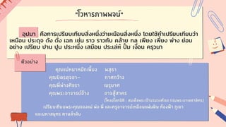 "โวหารภาพพจน์"
คุณแม่หนาหนักเพี้ยง พสุธา
คุณบิดรดุจอา- กาศกว้าง
คุณพี่พ่างศิขรา เมรุมาศ
คุณพระอาจารย์อ้าง อาจสู้สาคร
(โคลงโลกนิติ : สมเด็จพระเจ้าบรมวงศ์เธอ กรมพระยาเดชาดิศร)
เปรียบเทียบพระคุณของแม่ พ่อ พี่ และครูอาจารย์เหมือนแผ่นดิน ท้องฟ้า ภูเขา
และมหาสมุทร ตามลำดับ
ตัวอย่าง
อุปมา คือการเปรียบเทียบสิ่งหนึ่งว่าเหมือนสิ่งหนึ่ง โดยใช้คำเปรียบเทียบว่า
เหมือน ประดุจ ดัง ดั่ง เฉก เช่น ราว ราวกับ คล้าย กล เพียง เพี้ยง พ่าง ย่อม
อย่าง เปรียบ ปาน ปูน ประหนึ่ง เสมือน ประเล่ห์ ปิ้ ม เงื่อน ครุวนา
 