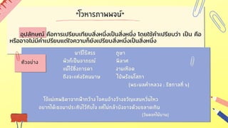 "โวหารภาพพจน์"
นารีไร้สรร ภูษา
ผัวก็เป็นอาภรณ์ พิลาศ
แม้ไร้ซึ่งภารดา งามเหือด
ถึงจะแต่งรัตนมาษ ไป่พร้อมโสภา
(พระนลคำหลวง : รัชกาลที่ ๖)
โอ้แม่เทพธิดาจากฟ้ากว้าง ใจคนอ้างว้างขวัญแสนหวั่นไหว
อยากได้เธอมาประทับไว้กับใจ แต่ไม่กล้าบังอาจด้วยขลาดเกิน
(วันดอกไม้บาน)
ตัวอย่าง
อุปลักษณ์ คือการเปรียบเทียบสิ่งหนึ่งเป็นสิ่งหนึ่ง โดยใช้คำเปรียบว่า เป็น คือ
หรืออาจไม่มีคำเปรียบแต่ใจความก็ยังเปรียบสิ่งหนึ่งเป็นสิ่งหนึ่ง
 
