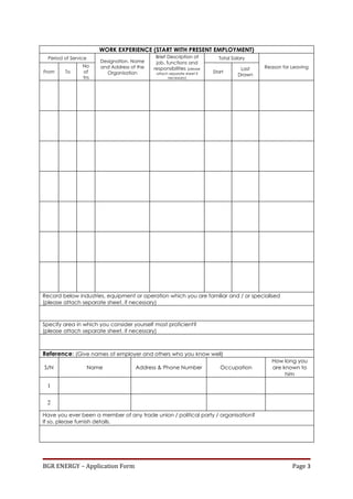 WORK EXPERIENCE (START WITH PRESENT EMPLOYMENT)
  Period of Service                            Brief Description of         Total Salary
                         Designation, Name     job, functions and
                 No      and Address of the                                                 Reason for Leaving
                                              responsibilities (please               Last
From     To      of        Organisation        attach separate sheet if   Start
                                                                                    Drawn
                 Yrs                                 necessary)




Record below industries, equipment or operation which you are familiar and / or specialised
(please attach separate sheet, if necessary)



Specify area in which you consider yourself most proficient?
(please attach separate sheet, if necessary)



Reference: (Give names of employer and others who you know well)
                                                                                               How long you
S/N                   Name             Address & Phone Number                Occupation        are known to
                                                                                                    him

 1

 2

Have you ever been a member of any trade union / political party / organisation?
If so, please furnish details.




BGR ENERGY – Application Form                                                                          Page 3
 