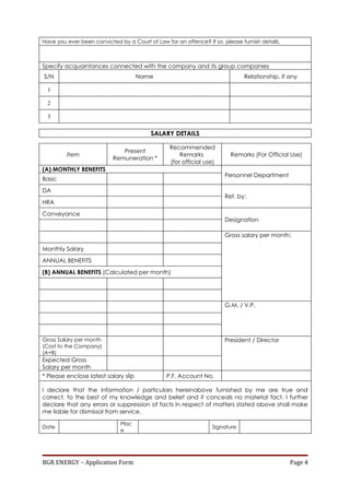 Have you ever been convicted by a Court of Law for an offence? If so, please furnish details.



Specify acquaintances connected with the company and its group companies
S/N                                   Name                                    Relationship, if any

  1

  2

  3

                                          SALARY DETAILS

                                                 Recommended
                              Present
         Item                                        Remarks             Remarks (For Official Use)
                           Remuneration *
                                                 (for official use)
(A) MONTHLY BENEFITS
                                                                       Personnel Department
Basic
DA
                                                                       Ref. by:
HRA
Conveyance
                                                                       Designation

                                                                       Gross salary per month:

Monthly Salary
ANNUAL BENEFITS
(B) ANNUAL BENEFITS (Calculated per month)




                                                                       G.M. / V.P.




Gross Salary per month                                                 President / Director
(Cost to the Company)
(A+B)
Expected Gross
Salary per month
* Please enclose latest salary slip             P.F. Account No.

I declare that the information / particulars hereinabove furnished by me are true and
correct, to the best of my knowledge and belief and it conceals no material fact. I further
declare that any errors or suppression of facts in respect of matters stated above shall make
me liable for dismissal from service.

                              Plac
Date                                                              Signature
                              e




BGR ENERGY – Application Form                                                                   Page 4
 