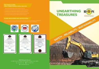 UNEARTHING
TREASURES
BGR Mining & Infra Ltd.
8-2-596/R, Road No.10, Banjara Hills,Hyderabad, Telangana, India - 500034.
+ 91-40-233-51 932 +91-40-233-51 931
ho.hyd@bgrmining.com
SAFETY - RELIABILITY - SUSTAINABILITY
1. We are a `19.26 Billion & ($27.56 USD) Company (FY 2017-18)
2. Over 25 years of dedicated Mining Operations & Civil Engineering Projects
3. Workplace for over 10000 talented, skilled team members- and growing!
4. Proud to be working on 20 ongoing projects for leading clientele across India
5. Ultra-modern machinery with about 2100 hi-tech pieces of equipment
We are on the quest for improving quality and exceeding customers' expectations. Our precision, punctuality and
high standards have been recognized and rewarded with many global benchmarks and certifications.
BGR MINING & INFRA:
HIGH-FIVEBGR MINING & INFRA: HIGH-FIVE
GLOBAL BENCHMARKS AND CERTIFICATIONS
 