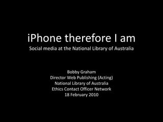 iPhone therefore I amSocial media at the National Library of Australia Bobby Graham Director Web Publishing (Acting) National Library of Australia Ethics Contact Officer Network 18 February 2010 