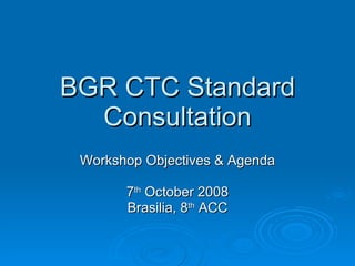 BGR CTC Standard Consultation Workshop Objectives & Agenda 7 th  October 2008 Brasilia, 8 th  ACC 