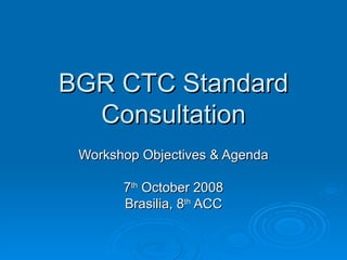 BGR CTC StandardBGR CTC Standard
ConsultationConsultation
Workshop Objectives & AgendaWorkshop Objectives & Agenda
77thth
October 2008October 2008
Brasilia, 8Brasilia, 8thth
ACCACC
 