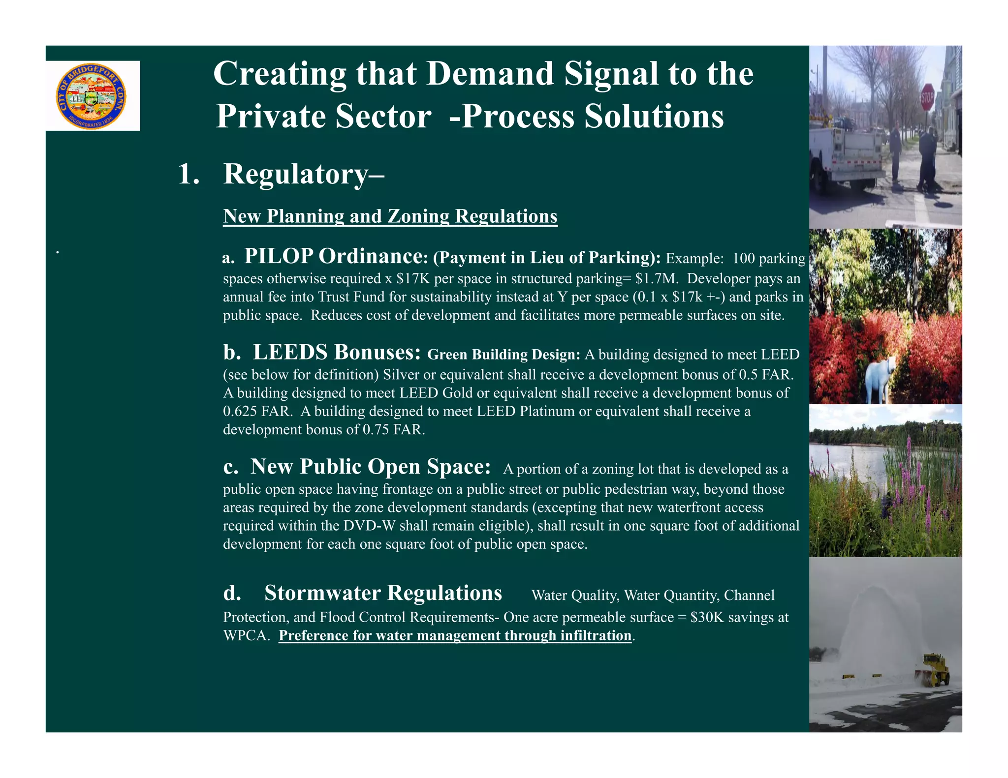 Creating that Demand Signal to the
      Private Sector -Process Solutions
    1. Regulatory–
       New Planning and Zoning Regulations
.      a.   PILOP Ordinance: (Payment in Lieu of Parking): Example:                         100 parking
       spaces otherwise required x $17K per space in structured parking= $1.7M. Developer pays an
       annual fee into Trust Fund for sustainability instead at Y per space (0.1 x $17k +-) and parks in
       public space. Reduces cost of development and facilitates more permeable surfaces on site.

       b. LEEDS Bonuses: Green Building Design: A building designed to meet LEED
       (see below for definition) Silver or equivalent shall receive a development bonus of 0.5 FAR.
       A building designed to meet LEED Gold or equivalent shall receive a development bonus of
       0.625 FAR. A building designed to meet LEED Platinum or equivalent shall receive a
       development bonus of 0.75 FAR.

       c. New Public Open Space:                    A portion of a zoning lot that is developed as a
       public open space having frontage on a public street or public pedestrian way, beyond those
       areas required by the zone development standards (excepting that new waterfront access
       required within the DVD-W shall remain eligible), shall result in one square foot of additional
       development for each one square foot of public open space.


       d. Stormwater Regulations                       Water Quality, Water Quantity, Channel
       Protection, and Flood Control Requirements- One acre permeable surface = $30K savings at
       WPCA.
       WPCA Preference for water management through infiltration.
                                                            infiltration


                                                                                                           14
 