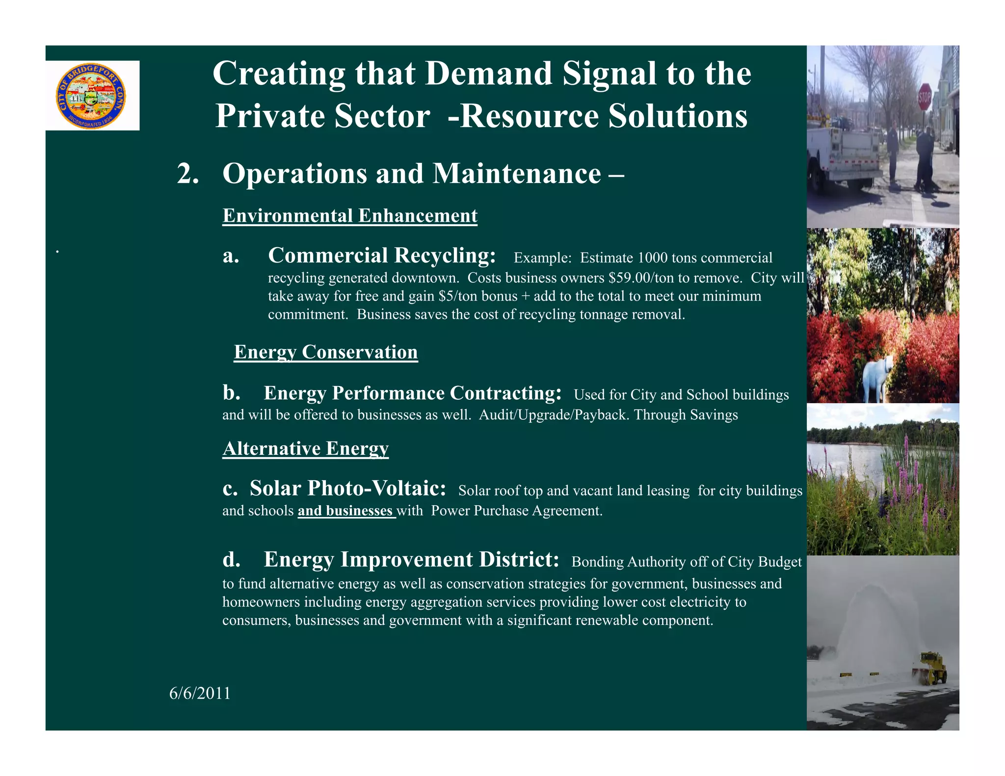 Creating that Demand Signal to the
         Private Sector -Resource Solutions
    2. Operations and Maintenance –
          Environmental Enhancement
.         a.      Commercial Recycling:                  Example: Estimate 1000 tons commercial
                  recycling generated downtown. Costs business owners $59.00/ton to remove. City will
                  take away for free and gain $5/ton bonus + add to the total to meet our minimum
                  commitment. Business saves the cost of recycling tonnage removal.

               Energy Conservation

          b. Energy Performance Contracting:                       Used for City and School buildings
          and will be offered to businesses as well. Audit/Upgrade/Payback. Through Savings

          Alternative Energy
          c. Solar Photo-Voltaic:            Solar roof top and vacant land leasing for city buildings
          and schools and businesses with Power Purchase Agreement.


          d. Energy Improvement District:                            Bonding Authority off of City Budget
          to fund alternative energy as well as conservation strategies for government, businesses and
          homeowners including energy aggregation services providing lower cost electricity to
          consumers, businesses and government with a significant renewable component.



    6/6/2011                                                                                                15
 