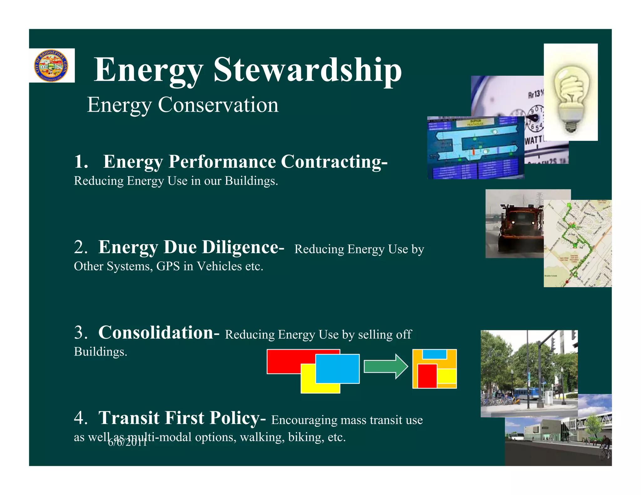 Energy Stewardship
  Energy Conservation

1. Energy Performance Contracting-
Reducing Energy Use in our Buildings.




2. Energy Due Diligence-                  Reducing Energy Use by
Other Systems, GPS in Vehicles etc.




3. Consolidation- Reducing Energy Use by selling off
                         g     gy      y       g
Buildings.




4. Transit First Policy- Encouraging mass transit use
as well6/6/2011
        as multi-modal options, walking, biking, etc.              17
 