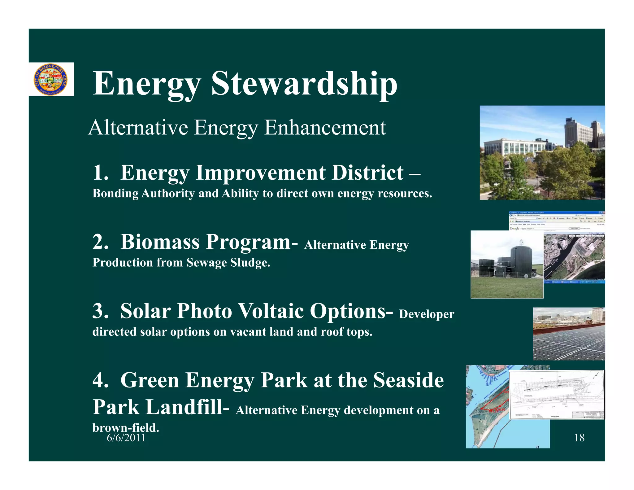 Energy Stewardship
Alternative Energy Enhancement

1. Energy Improvement District –
Bonding Authority and Ability to direct own energy resources.



2. Biomass Program- Alternative Energy
Production from Sewage Sludge.



3. Solar Photo Voltaic Options- Developer
directed solar options on vacant land and roof tops.
                p                                p



4. Green Energy Park at the Seaside
Park Landfill- Alternative Energy development on a
          fi
brown-field.
  6/6/2011                                                      18
 