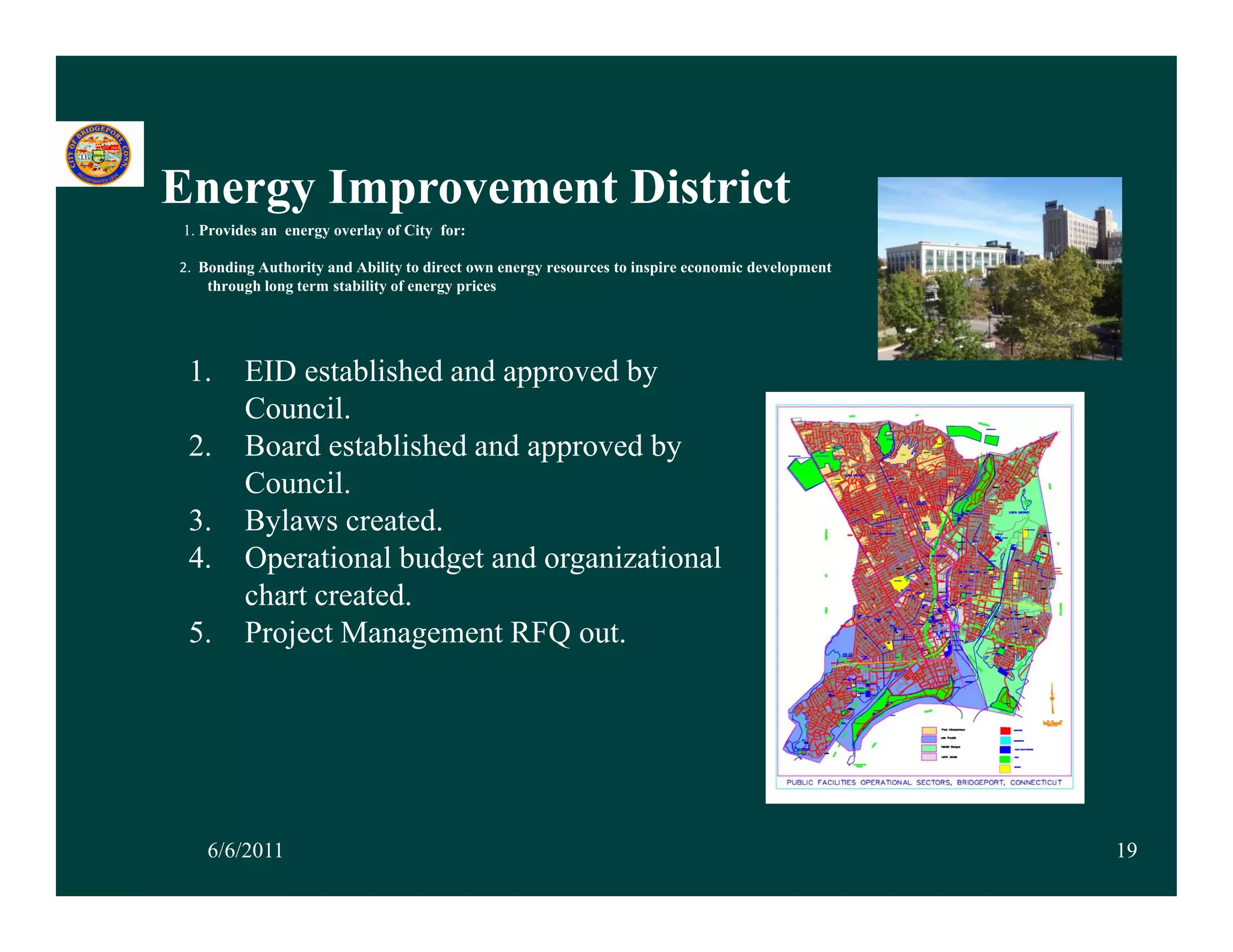 Energy Improvement Di t i t
E      I         t District
1. Provides an energy overlay of City for:

2.  Bonding Authority and Ability to direct own energy resources to inspire economic development
     through long term stability of energy prices




 1.      EID established and approved by
         Council.
 2.      Board established and approved by
         Council.
 3.      Bylaws created.
          y
 4.      Operational budget and organizational
         chart created.
 5.      Project Management RFQ out.




    6/6/2011                                                                                       19
 