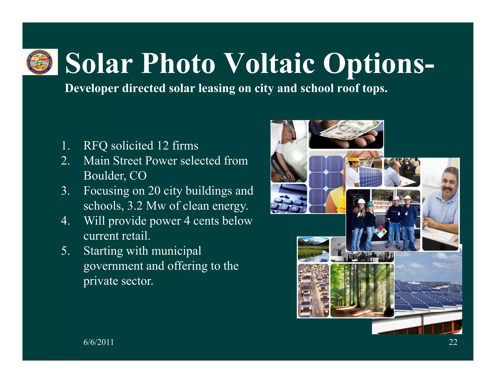 Solar Photo Voltaic Options
                    Options-
Developer directed solar leasing on city and school roof tops.



1.   RFQ solicited 12 firms
2.   Main Street Power selected from
     Boulder, CO
3.   Focusing on 20 city buildings and
     schools, 3.2 Mw of clean energy.
4.   Will provide power 4 cents below
     current retail.
5.   Starting with municipal
     government and offering to the
                 t d ff i t th
     private sector.



     6/6/2011                                                    22
 