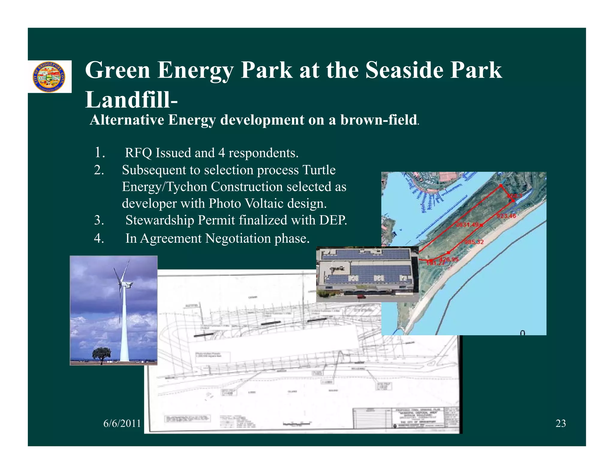 Green Energy Park at the Seaside Park
Landfill-
Alternative Energy development on a brown-field.

1.   RFQ Issued and 4 respondents.
2.   Subsequent to selection process Turtle
     Energy/Tychon Construction selected as
     developer with Photo Voltaic design.
3.    Stewardship Permit finalized with DEP.
4.   In Agreement Negotiation phase.




  6/6/2011                                         23
 