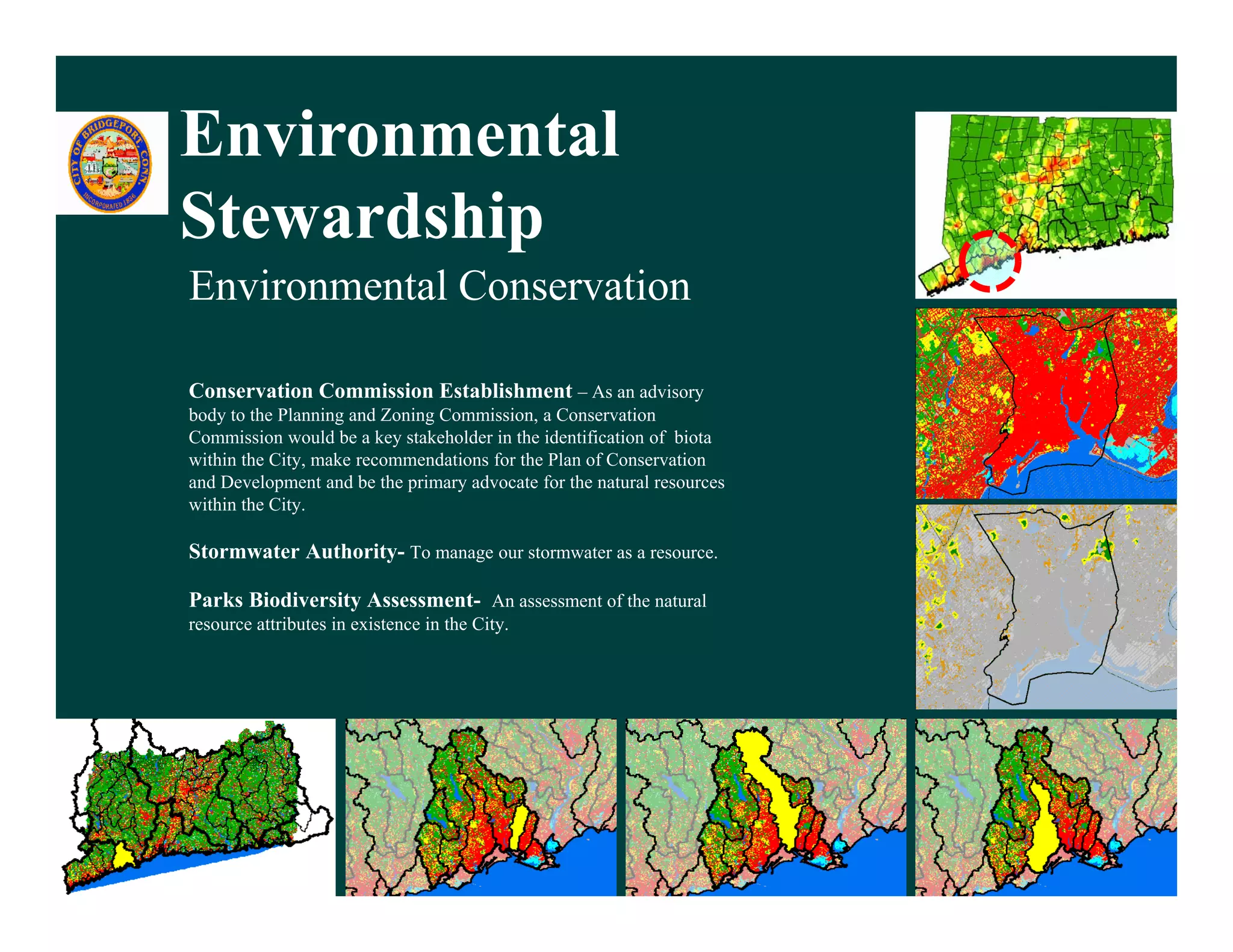 Environmental
Stewardship
Environmental Conservation

Conservation Commission Establishment – As an advisory
body to the Planning and Zoning Commission, a Conservation
                                Commission
Commission would be a key stakeholder in the identification of biota
within the City, make recommendations for the Plan of Conservation
and Development and be the primary advocate for the natural resources
within the City.

Stormwater Authority- To manage our stormwater as a resource.

Parks Biodiversity Assessment- An assessment of the natural
resource attributes in existence in the City.




  6/6/2011                                                              25
 