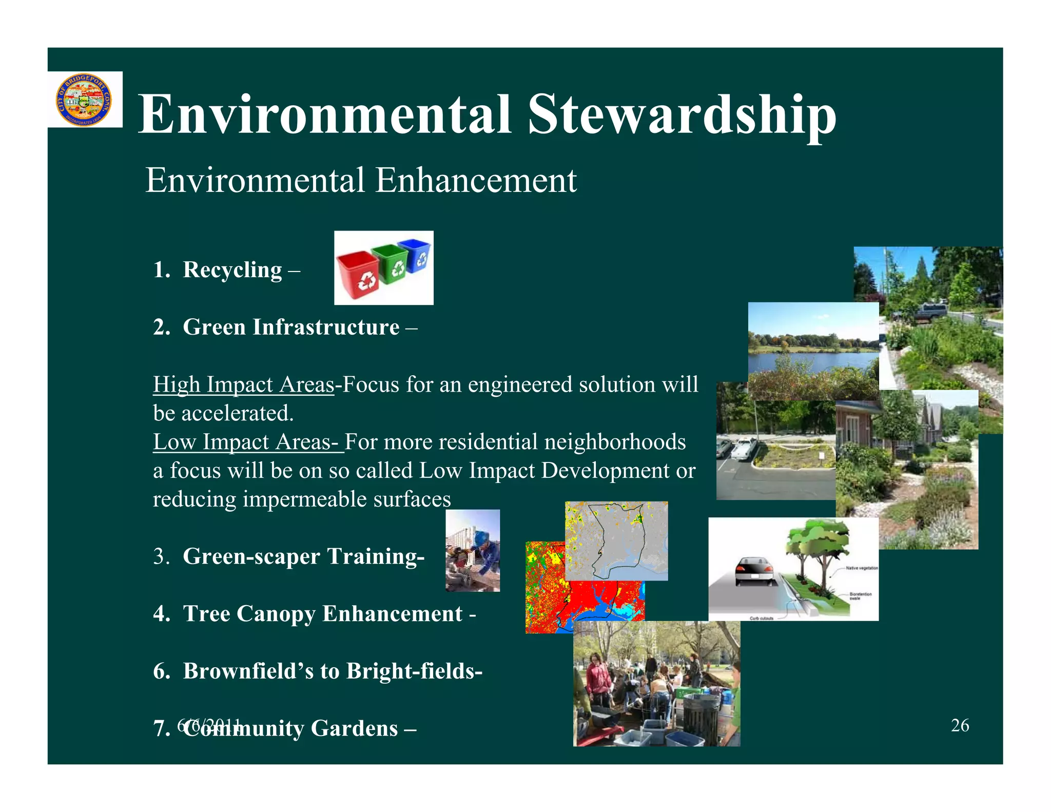 Environmental Stewardship
Environmental Enhancement

1. Recycling –

2. Green Infrastructure –

High Impact Areas-Focus for an engineered solution will
be accelerated.
Low Impact Areas- For more residential neighborhoods
a focus will be on so called Low Impact Development or
reducing impermeable surfaces

3.
3 Green-scaper Training-

4. Tree Canopy Enhancement -

6. Brownfield’s to Bright-fields-

7. 6/6/2011
    Community Gardens –                                   26
 