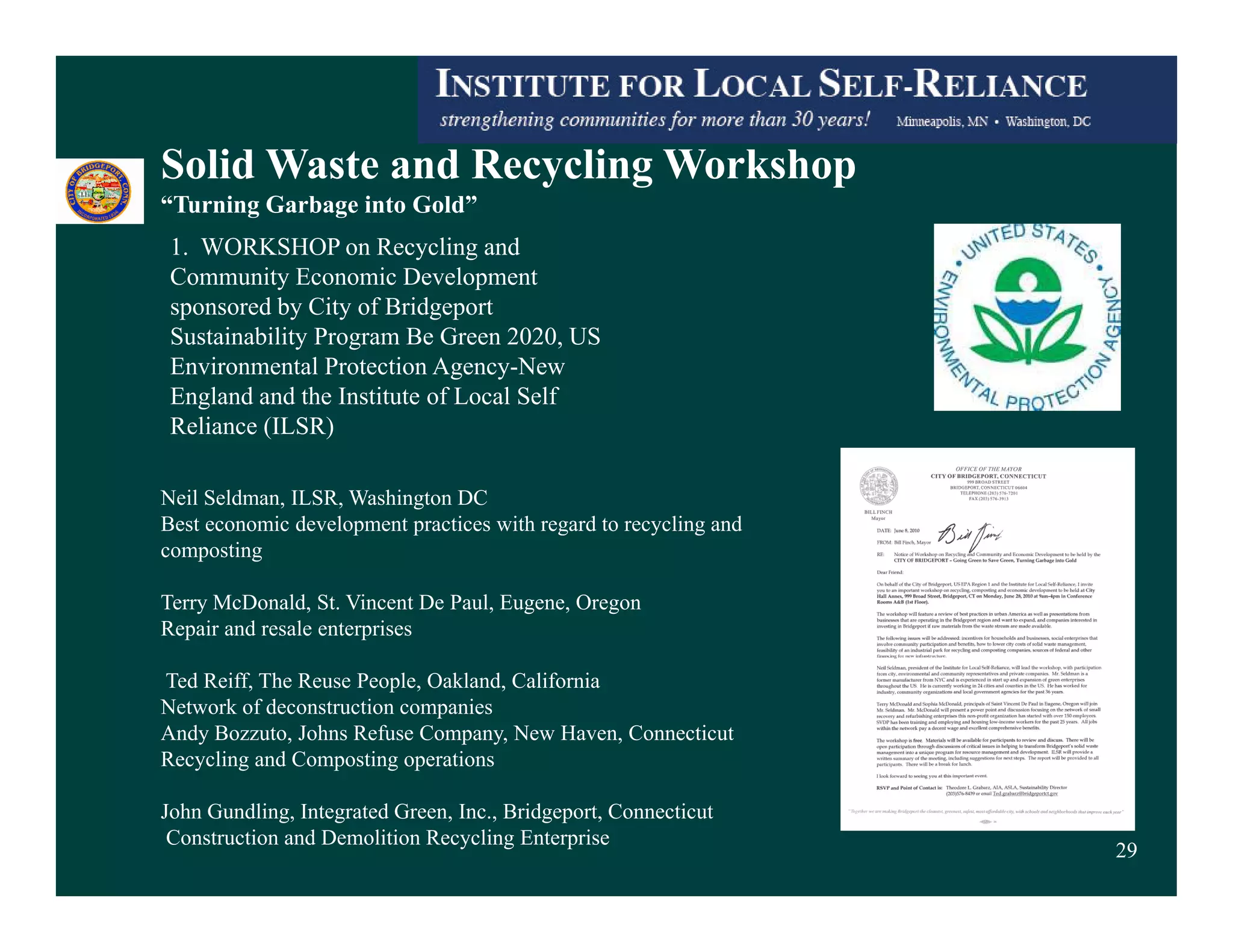 Solid Waste and Recycling Workshop
“Turning Garbage into Gold”
 1. WORKSHOP on Recycling and
 Community Economic Development
 sponsored by City of Bridgeport
 Sustainability Program Be Green 2020, US
 Environmental Protection Agency-New
 England and the Institute of Local Self
 Reliance (ILSR)

Neil Seldman, ILSR, Washington DC
Best economic development practices with regard to recycling and
composting

Terry McDonald, St. Vincent De Paul, Eugene, Oregon
Repair and resale enterprises

Ted Reiff, The Reuse People, Oakland, California
Network of deconstruction companies
Andy Bozzuto, Johns Refuse Company, New Haven, Connecticut
Recycling and Composting operations

John Gundling, Integrated Green, Inc., Bridgeport, Connecticut
 Construction and Demolition Recycling Enterprise
                                                                   29
 
