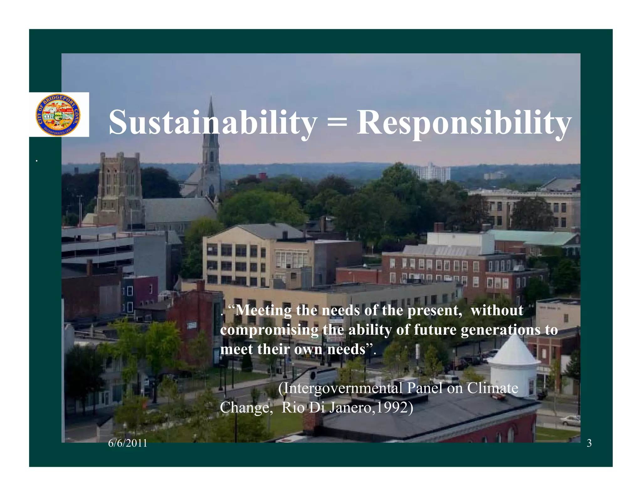 Sustainability = Responsibility
.




               . “Meeting the needs of the present, without
               compromising the ability of future generations to
               meet their own needs”.

                       (Intergovernmental Panel on Climate
               Change, Rio Di Janero,1992)
               Ch       Ri     J     1992)

    6/6/2011                                                       3
 