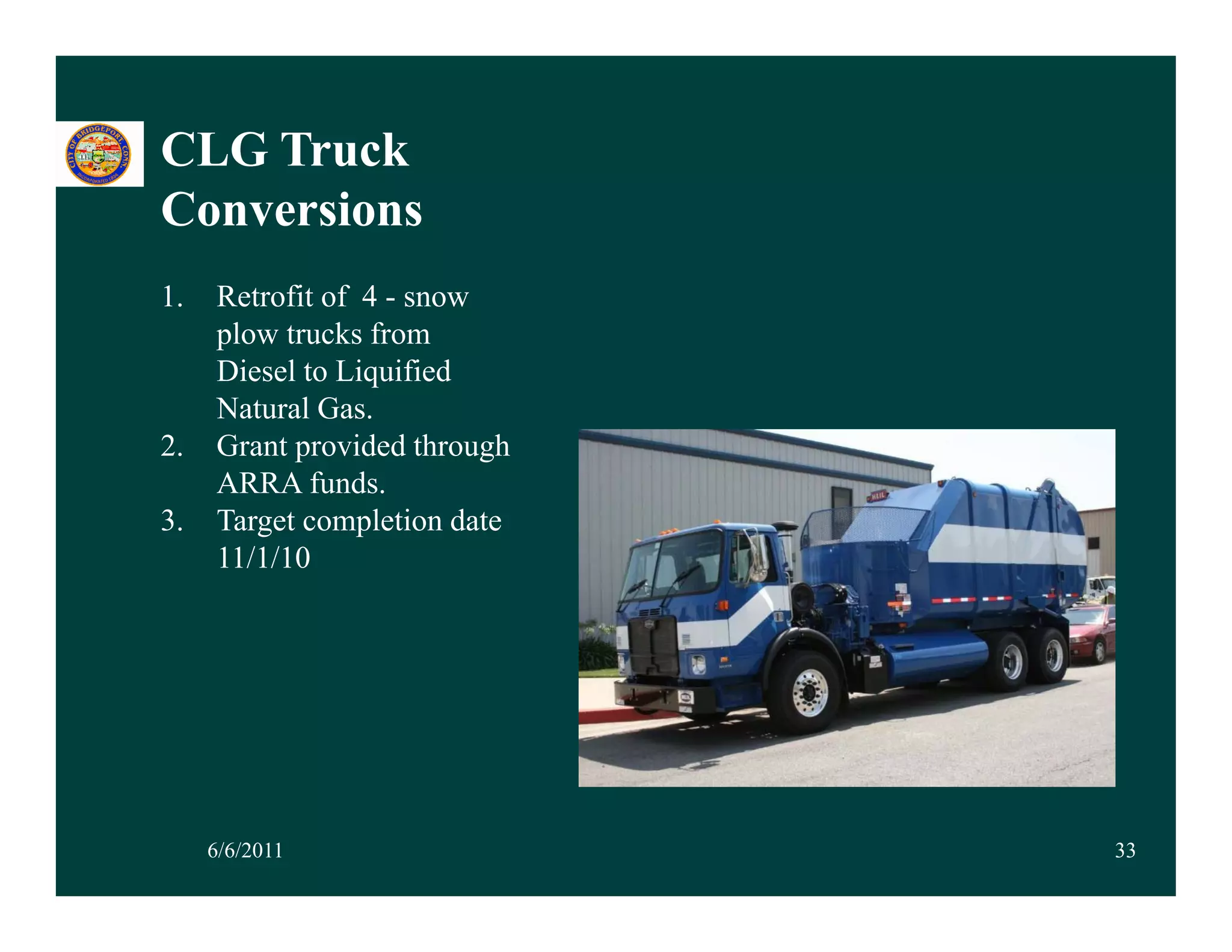 CLG Truck
Conversions
1.
1    Retrofit of 4 - snow
     plow trucks from
     Diesel to Liquified
     Natural Gas.
2.   Grant provided through
     ARRA funds.
3.   Target completion date
        g        p
     11/1/10




     6/6/2011                 33
 