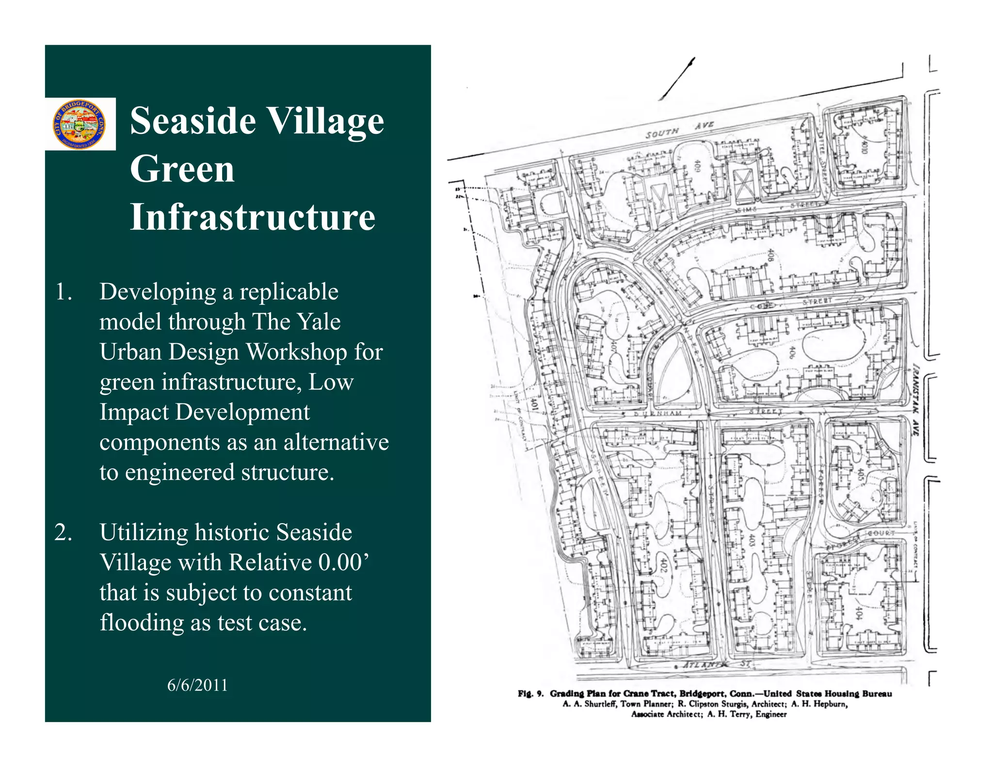 Seaside Village
                    g
       Green
       Infrastructure
1.   Developing a replicable
     model through The Yale
     Urban Design Workshop for
     green infrastructure, Low
     Impact Development
     components as an alternative
     to engineered structure.

2.
2    Utilizing historic Seaside
     Utili i hi t i S id
     Village with Relative 0.00’
     that is subject to constant
     flooding as test case.
                       case

           6/6/2011                 34
 