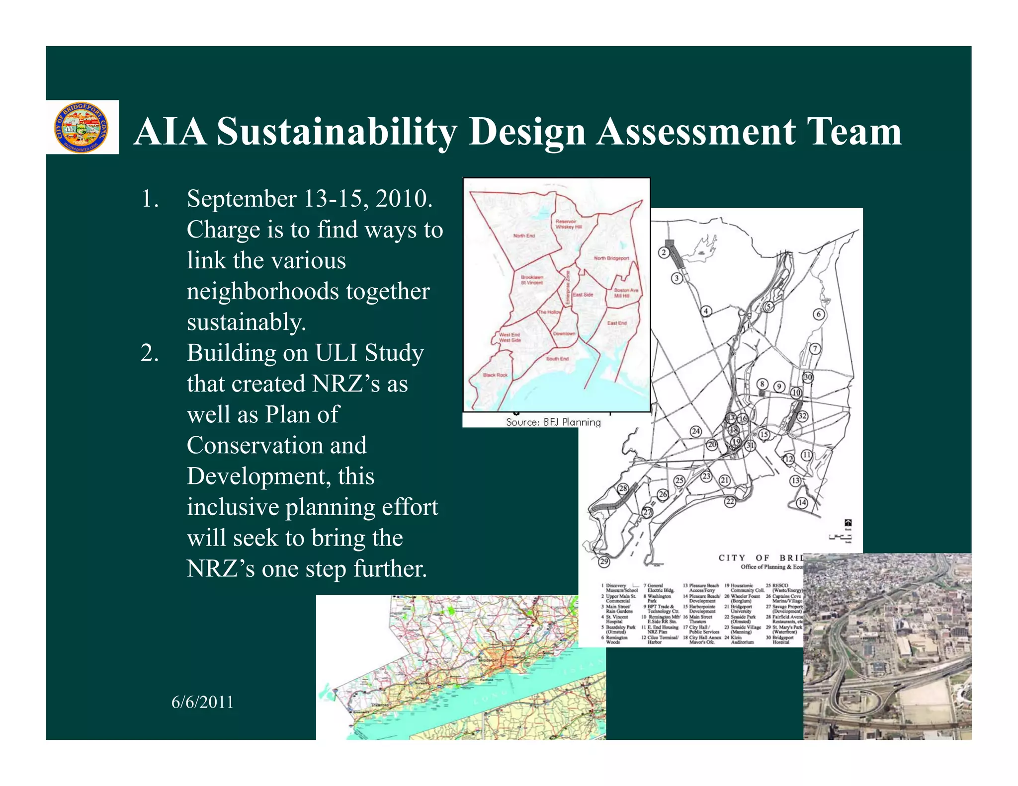 AIA Sustainability Design Assessment Team
                 y     g
1.    September 13-15, 2010.
      Charge is to find ways to
      link the various
      neighborhoods together
      sustainably.
2.    Building on ULI Study
         ildi               d
      that created NRZ’s as
      well as Plan of
      Conservation and
      Development, this
      inclusive planning effort
      will seek to bring the
      NRZ’s one step further.




     6/6/2011                               35
 