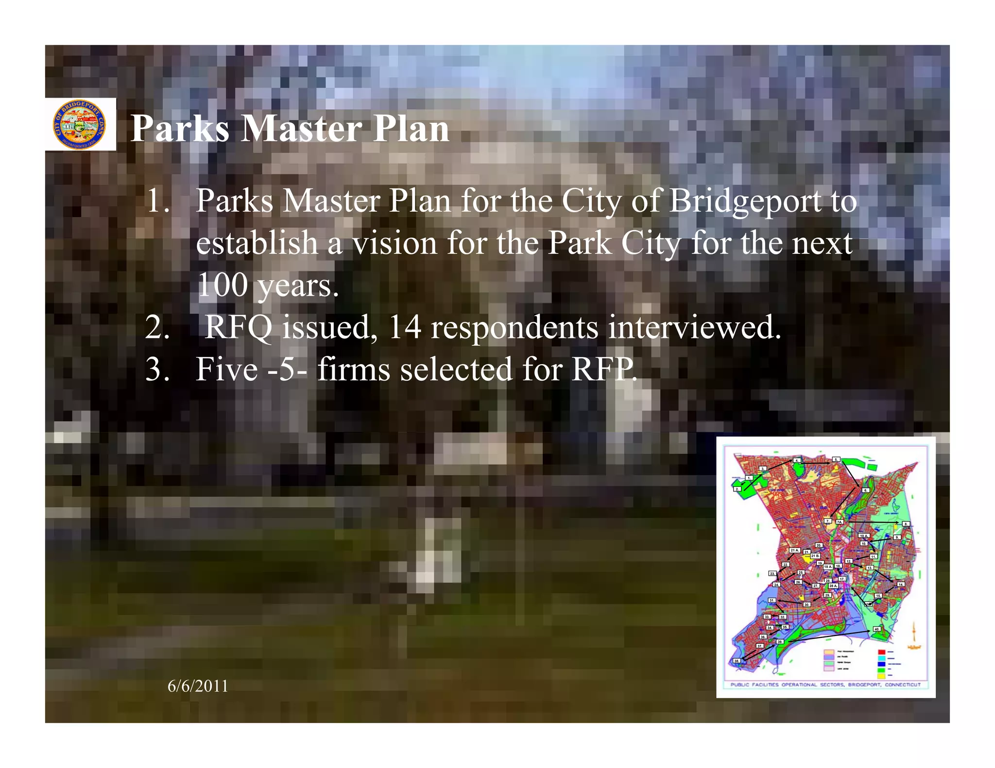 Parks Master Plan
1. Parks Master Plan for the City of Bridgeport to
   establish a vision for the Park City for the next
   100 years.
2. RFQ issued, 14 respondents interviewed.
3. Five -5- firms selected for RFP.

                                                                                       4.                                 5.

                                                        3.

                                                 1.


                                           2.                                                                                                6.




                                                                                                                   7.      7A.
                                                                                                                                                                       8.


                                                                                                                                           10 A.                9.
                                                                                                                                           10.
                                                                                                           20.
                                                                                     21 A.
                                                                                                  21.
                                                                                                        21 B.                                       11.
                                                                                                                                     12.
                                                                               22.                          19.
                                                                                                                  18 A.   18.
                                                                                                                                                  13.
                                                                   23.                      25.
                                                                                                                               17.
                                                                                        26.                        28.
                                                                     24.                                 27.         28 A.                                       14.


                                                                                                                  29.                                     15.
                                                                   31.
                                                                                                  30.                                         16.


                                                             33.           32.


                                                              34.              35.
                                                                                                                                                        40.

                                                        36.
                                                                         39.
                                                      37.



                                           38.




  6/6/2011                                                                                                                                                           36
 