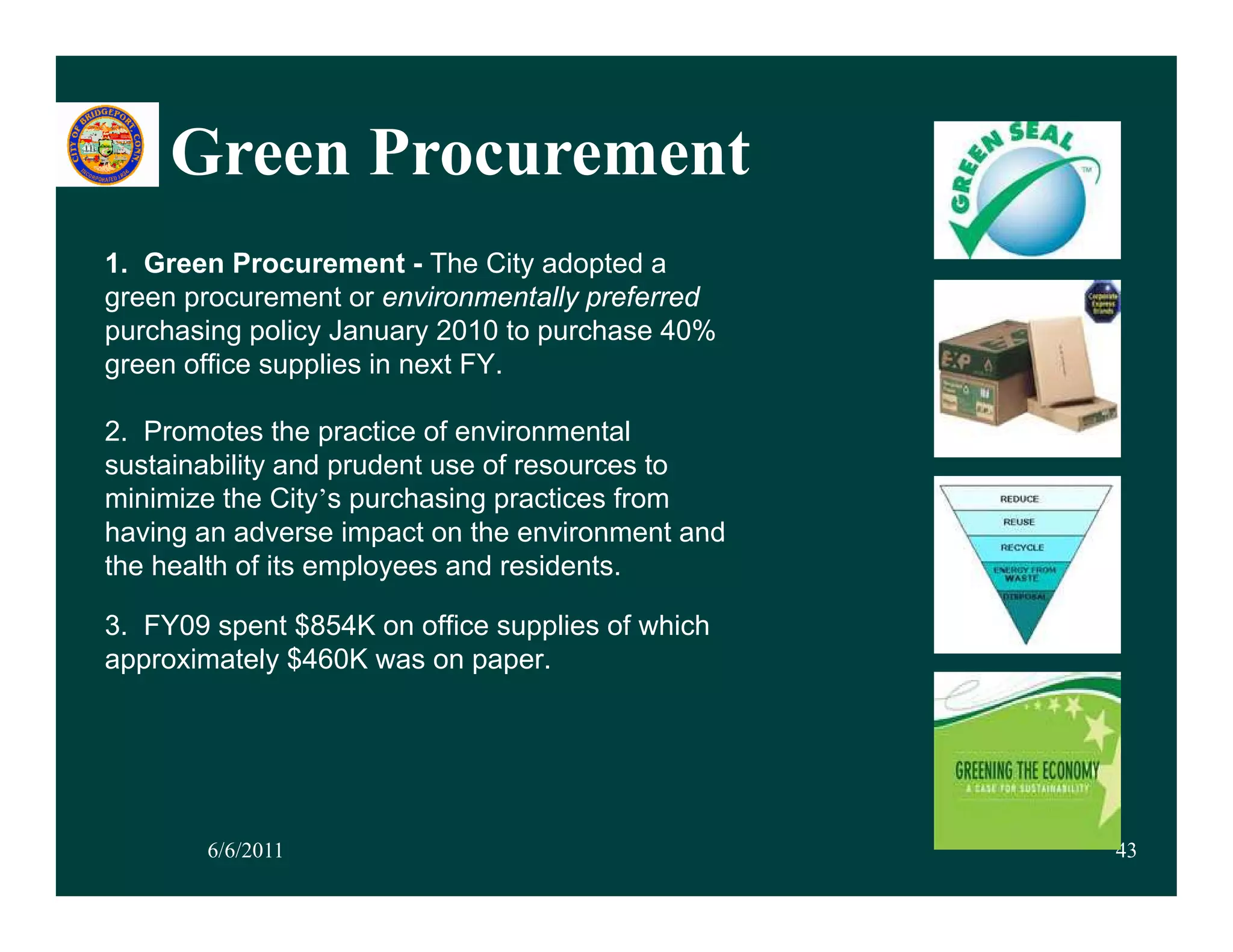Green Procurement
1. Green Procurement - The City adopted a
green procurement or environmentally preferred
purchasing policy January 2010 to purchase 40%
green office supplies in next FY.

2. Promotes the practice of environmental
sustainability and prudent use of resources to
minimize the City’s purchasing practices from
having an adverse impact on the environment and
the health of its employees and residents.

3. FY09 spent $854K on office supplies of which
approximately $460K was on paper
                            paper.




       6/6/2011                                   43
 