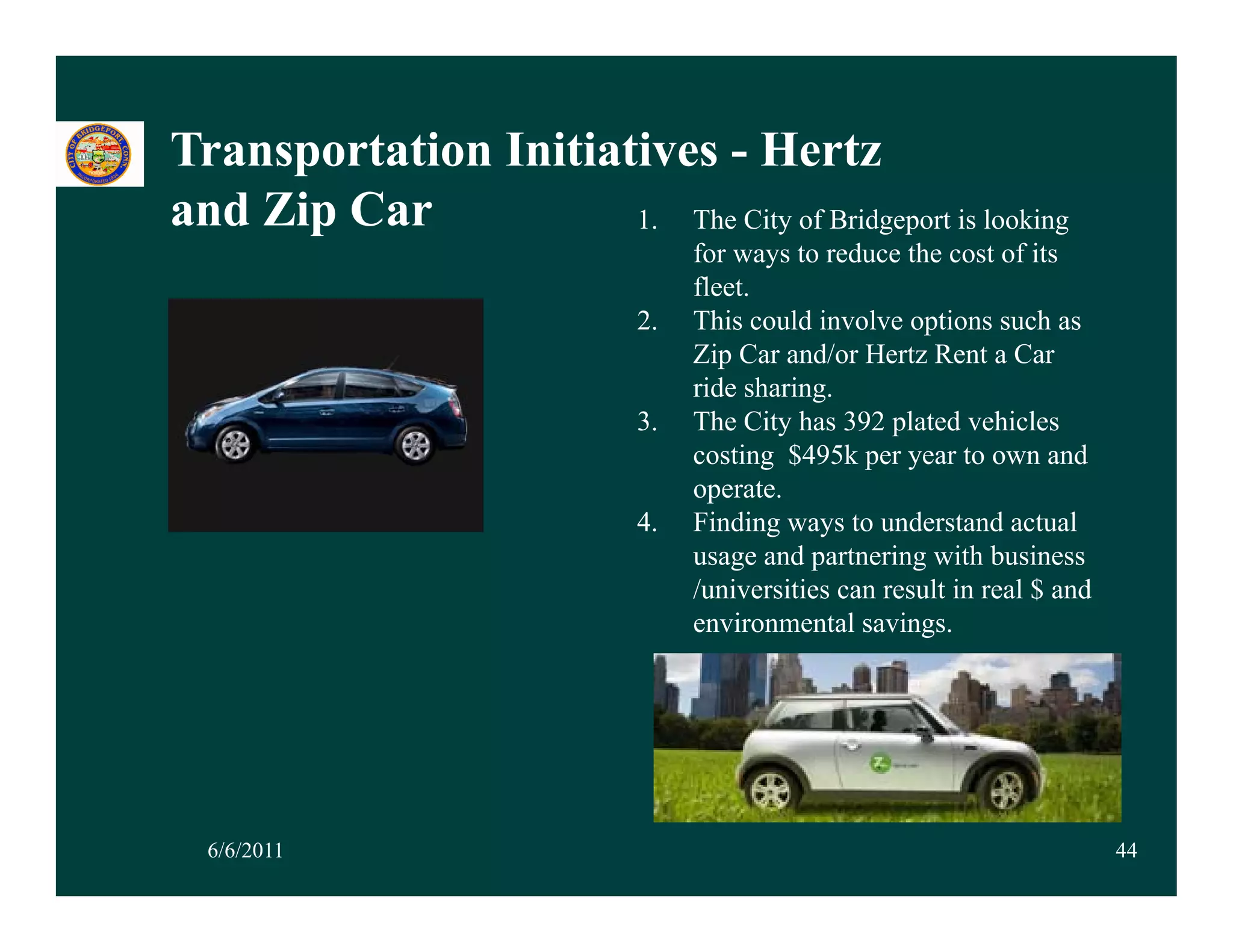 Transportation Initiatives - Hertz
     p
and Zip Car           1. The City of Bridgeport is looking
                                   for ways to reduce the cost of its
                                   fleet.
                              2.   This could involve options such as
                                   Zip Car and/or Hertz Rent a Car
                                   ride sharing.
                              3.
                              3    The Cit h
                                   Th City has 392 plated vehicles
                                                       l t d hi l
                                   costing $495k per year to own and
                                   operate.
                              4.   Finding ways to understand actual
                                          g y
                                   usage and partnering with business
                                   /universities can result in real $ and
                                   environmental savings.




  6/6/2011                                                                  44
 