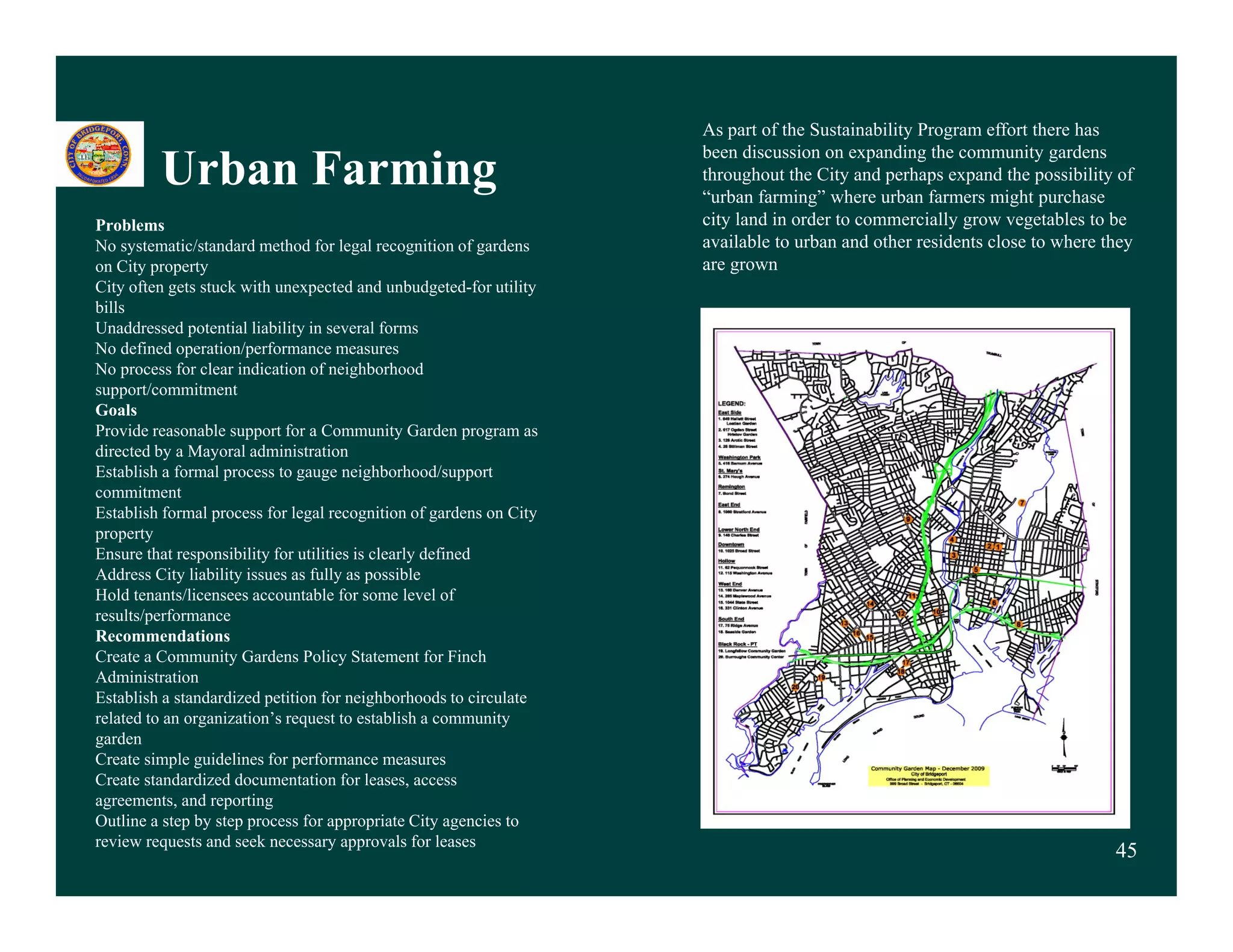 As part of the Sustainability Program effort there has
                                                                     been discussion on expanding the community gardens
         Urban Farming                                               throughout the City and perhaps expand the possibility of
                                                                     “urban farming” where urban farmers might purchase
Problems                                                             city land in order to commercially grow vegetables to be
No systematic/standard method for legal recognition of gardens       available to urban and other residents close to where they
on City property                                                     are grown
City often gets stuck with unexpected and unbudgeted-for utility
    y       g                    p                   g           y
bills
Unaddressed potential liability in several forms
No defined operation/performance measures
No process for clear indication of neighborhood
support/commitment
Goals
Provide reasonable support for a Community Garden program as
directed by a Mayoral administration
Establish a formal process to gauge neighborhood/support
commitment
Establish formal process for legal recognition of gardens on City
property
Ensure that responsibility for utilities is clearly defined
Address City liability issues as fully as possible
Hold tenants/licensees accountable for some level of
results/performance
Recommendations
Create a Community Gardens Policy Statement for Finch
Administration
Establish a standardized petition for neighborhoods to circulate
related to an organization’s request to establish a community
garden
Create simple guidelines for performance measures
Create t d di d d
C t standardized documentation for leases, access
                               t ti f l
agreements, and reporting
Outline a step by step process for appropriate City agencies to
review requests and seek necessary approvals for leases
                                                                                                                            45
 
