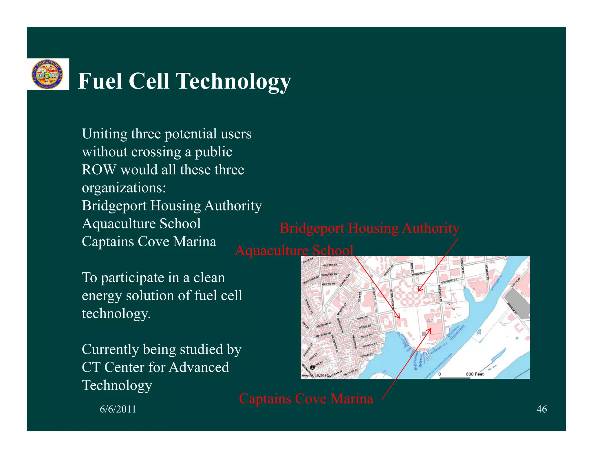 Fuel Cell Technology

Uniting three potential users
without crossing a public
ROW would all these three
organizations:
Bridgeport Housing Authority
  id             i       h i
Aquaculture School              Bridgeport Housing Authority
Captains Cove Marina
                          Aquaculture School
                            q
To participate in a clean
energy solution of fuel cell
technology.
technology

Currently being studied by
CT Center for Advanced
Technology
                          Captains Cove Marina
   6/6/2011                                                    46
 