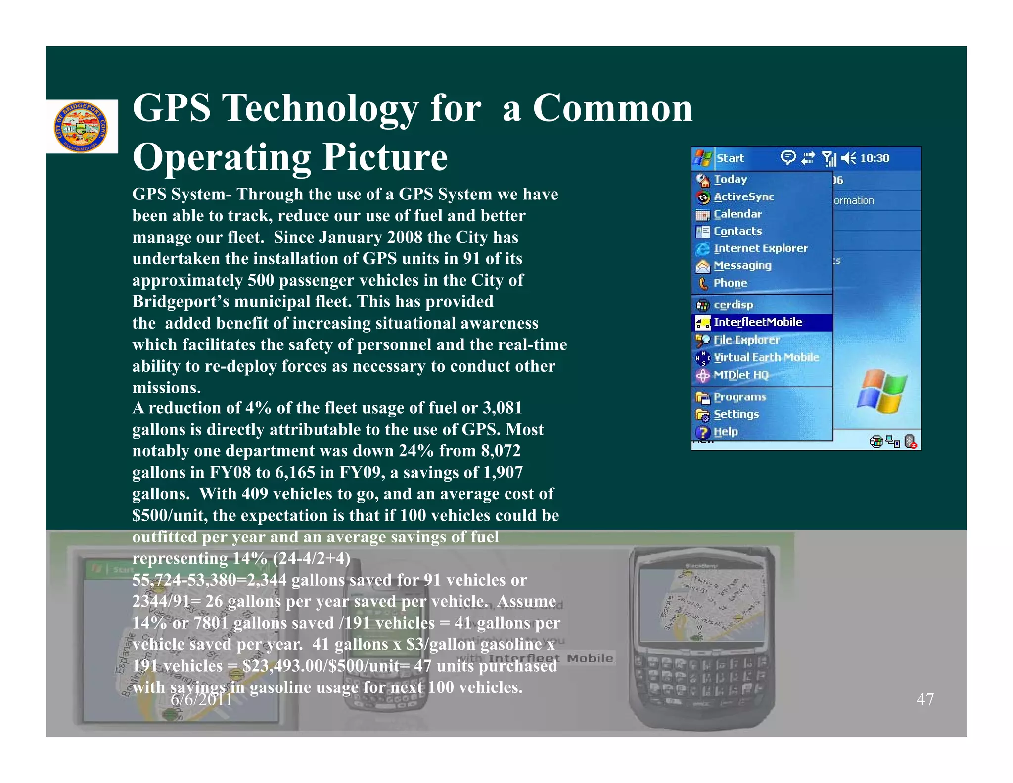 GPS Technology for a Common
Operating Picture
O    ti Pi t
GPS System- Through the use of a GPS System we have
been able to track, reduce our use of fuel and better
manage our fleet. Since January 2008 the City has
      g                           y              y
undertaken the installation of GPS units in 91 of its
approximately 500 passenger vehicles in the City of
Bridgeport’s municipal fleet. This has provided
the added benefit of increasing situational awareness
which facilitates the safety of personnel and the real time
                                                   real-time
ability to re-deploy forces as necessary to conduct other
missions.
A reduction of 4% of the fleet usage of fuel or 3,081
gallons is directly attributable to the use of GPS. Most
notably one department was down 24% from 8,072
gallons in FY08 to 6,165 in FY09, a savings of 1,907
gallons. With 409 vehicles to go, and an average cost of
$500/unit, the expectation is that if 100 vehicles could be
outfitted per year and an average savings of fuel
representing 14% (24-4/2+4)
55,724-53,380=2,344 gallons saved for 91 vehicles or
2344/91= 26 gallons per year saved per vehicle. Assume
14% or 7801 gallons saved /191 vehicles = 41 gallons per
vehicle saved per year. 41 gallons x $3/
    i                                  $3/gallon gasoline x
                                                      i
191 vehicles = $23,493.00/$500/unit= 47 units purchased
with savings in gasoline usage for next 100 vehicles.
      6/6/2011                                                 47
 