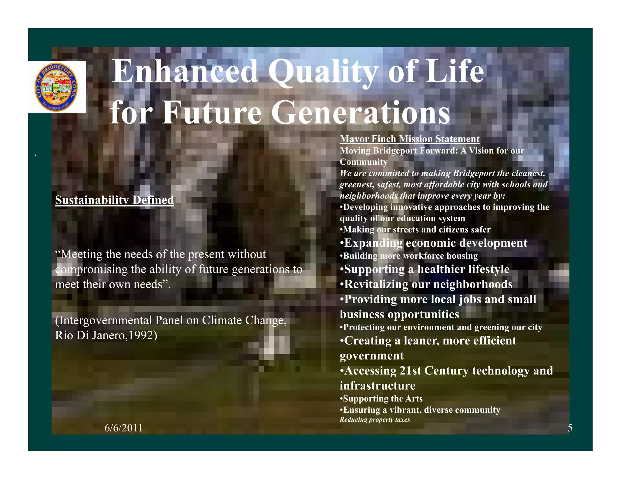 Enhanced          of Life
              for Future Generations
                                                        Mayor Finch Mission Statement
.                                                       Moving B id
                                                        M i Bridgeport Forward: A Vision for our
                                                                            tF       d Vi i f
                                                        Community
                                                        We are committed to making Bridgeport the cleanest,
                                                        greenest, safest, most affordable city with schools and
                                                        neighborhoods that improve every year by:
    Sustainability Defined                              •Developing innovative approaches to improving the
                                                         Developing
                                                        quality of our education system
                                                        •Making our streets and citizens safer
                                                        •Expanding economic development
    “Meeting the needs of the present without           •Building more workforce housing
    compromising the ability of future generations to   •Supporting a healthier lifestyle
    meet their own needs”.                              •Revitalizing our neighborhoods
                                                        •Providing more local jobs and small
    (Intergovernmental Panel on Climate Change,         business opportunities
                                                        •Protecting our environment and greening our city
                                                         Protecting
    Rio Di Janero,1992)                                 •Creating a leaner, more efficient
                                                        government
                                                        •Accessing 21st Century technology and
                                                        infrastructure
                                                        •Supporting the Arts
                                                        •Ensuring a vibrant, diverse community
                                                        Reducing property taxes
             6/6/2011                                                                                             5
 